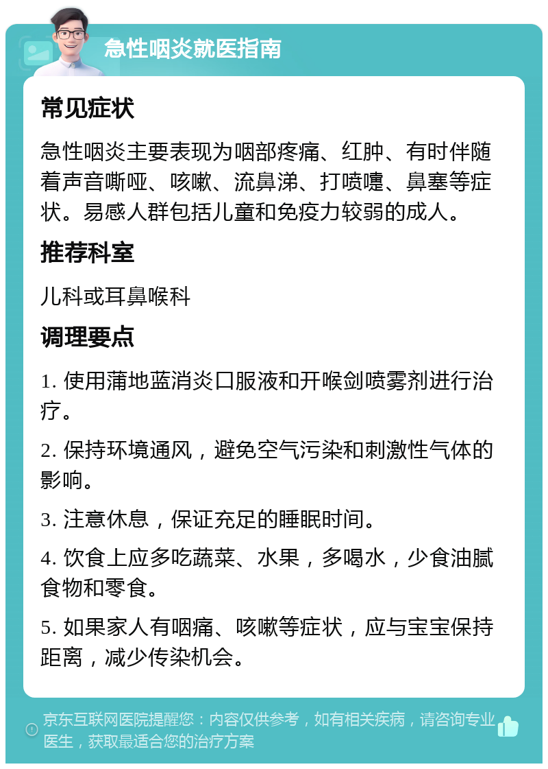 急性咽炎就医指南 常见症状 急性咽炎主要表现为咽部疼痛、红肿、有时伴随着声音嘶哑、咳嗽、流鼻涕、打喷嚏、鼻塞等症状。易感人群包括儿童和免疫力较弱的成人。 推荐科室 儿科或耳鼻喉科 调理要点 1. 使用蒲地蓝消炎口服液和开喉剑喷雾剂进行治疗。 2. 保持环境通风，避免空气污染和刺激性气体的影响。 3. 注意休息，保证充足的睡眠时间。 4. 饮食上应多吃蔬菜、水果，多喝水，少食油腻食物和零食。 5. 如果家人有咽痛、咳嗽等症状，应与宝宝保持距离，减少传染机会。