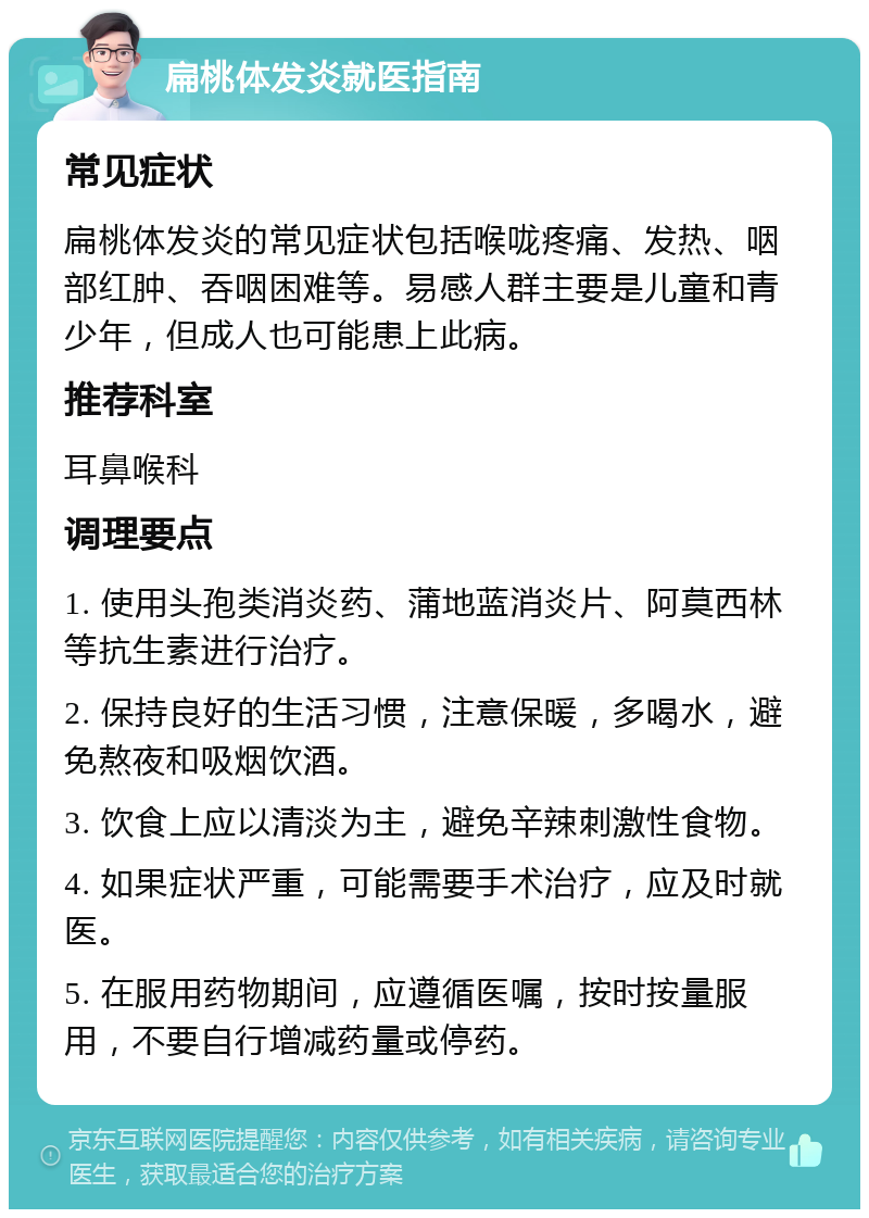 扁桃体发炎就医指南 常见症状 扁桃体发炎的常见症状包括喉咙疼痛、发热、咽部红肿、吞咽困难等。易感人群主要是儿童和青少年，但成人也可能患上此病。 推荐科室 耳鼻喉科 调理要点 1. 使用头孢类消炎药、蒲地蓝消炎片、阿莫西林等抗生素进行治疗。 2. 保持良好的生活习惯，注意保暖，多喝水，避免熬夜和吸烟饮酒。 3. 饮食上应以清淡为主，避免辛辣刺激性食物。 4. 如果症状严重，可能需要手术治疗，应及时就医。 5. 在服用药物期间，应遵循医嘱，按时按量服用，不要自行增减药量或停药。