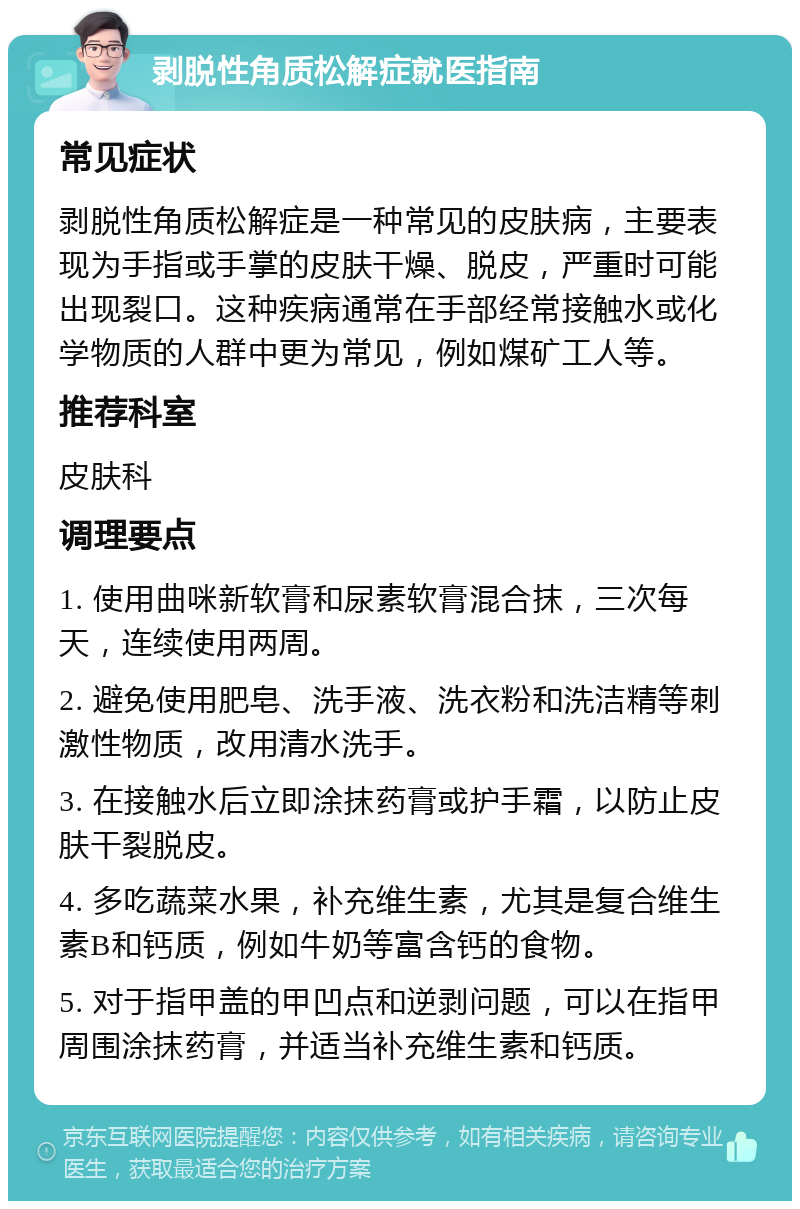 剥脱性角质松解症就医指南 常见症状 剥脱性角质松解症是一种常见的皮肤病，主要表现为手指或手掌的皮肤干燥、脱皮，严重时可能出现裂口。这种疾病通常在手部经常接触水或化学物质的人群中更为常见，例如煤矿工人等。 推荐科室 皮肤科 调理要点 1. 使用曲咪新软膏和尿素软膏混合抹，三次每天，连续使用两周。 2. 避免使用肥皂、洗手液、洗衣粉和洗洁精等刺激性物质，改用清水洗手。 3. 在接触水后立即涂抹药膏或护手霜，以防止皮肤干裂脱皮。 4. 多吃蔬菜水果，补充维生素，尤其是复合维生素B和钙质，例如牛奶等富含钙的食物。 5. 对于指甲盖的甲凹点和逆剥问题，可以在指甲周围涂抹药膏，并适当补充维生素和钙质。