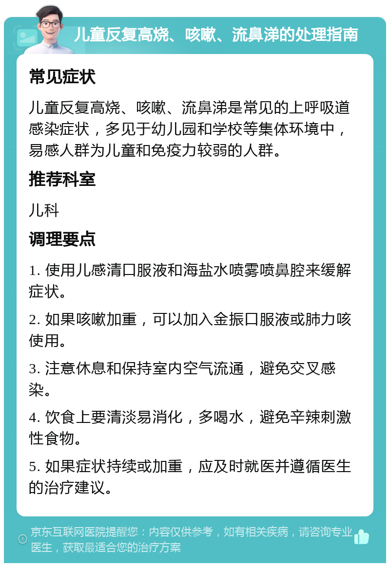 儿童反复高烧、咳嗽、流鼻涕的处理指南 常见症状 儿童反复高烧、咳嗽、流鼻涕是常见的上呼吸道感染症状，多见于幼儿园和学校等集体环境中，易感人群为儿童和免疫力较弱的人群。 推荐科室 儿科 调理要点 1. 使用儿感清口服液和海盐水喷雾喷鼻腔来缓解症状。 2. 如果咳嗽加重，可以加入金振口服液或肺力咳使用。 3. 注意休息和保持室内空气流通，避免交叉感染。 4. 饮食上要清淡易消化，多喝水，避免辛辣刺激性食物。 5. 如果症状持续或加重，应及时就医并遵循医生的治疗建议。