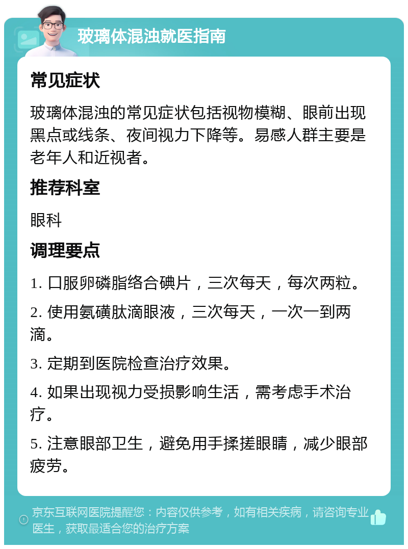 玻璃体混浊就医指南 常见症状 玻璃体混浊的常见症状包括视物模糊、眼前出现黑点或线条、夜间视力下降等。易感人群主要是老年人和近视者。 推荐科室 眼科 调理要点 1. 口服卵磷脂络合碘片，三次每天，每次两粒。 2. 使用氨磺肽滴眼液，三次每天，一次一到两滴。 3. 定期到医院检查治疗效果。 4. 如果出现视力受损影响生活，需考虑手术治疗。 5. 注意眼部卫生，避免用手揉搓眼睛，减少眼部疲劳。