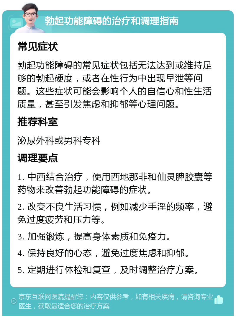 勃起功能障碍的治疗和调理指南 常见症状 勃起功能障碍的常见症状包括无法达到或维持足够的勃起硬度，或者在性行为中出现早泄等问题。这些症状可能会影响个人的自信心和性生活质量，甚至引发焦虑和抑郁等心理问题。 推荐科室 泌尿外科或男科专科 调理要点 1. 中西结合治疗，使用西地那非和仙灵脾胶囊等药物来改善勃起功能障碍的症状。 2. 改变不良生活习惯，例如减少手淫的频率，避免过度疲劳和压力等。 3. 加强锻炼，提高身体素质和免疫力。 4. 保持良好的心态，避免过度焦虑和抑郁。 5. 定期进行体检和复查，及时调整治疗方案。