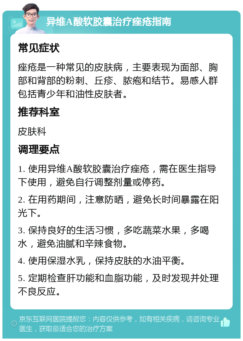 异维A酸软胶囊治疗痤疮指南 常见症状 痤疮是一种常见的皮肤病，主要表现为面部、胸部和背部的粉刺、丘疹、脓疱和结节。易感人群包括青少年和油性皮肤者。 推荐科室 皮肤科 调理要点 1. 使用异维A酸软胶囊治疗痤疮，需在医生指导下使用，避免自行调整剂量或停药。 2. 在用药期间，注意防晒，避免长时间暴露在阳光下。 3. 保持良好的生活习惯，多吃蔬菜水果，多喝水，避免油腻和辛辣食物。 4. 使用保湿水乳，保持皮肤的水油平衡。 5. 定期检查肝功能和血脂功能，及时发现并处理不良反应。