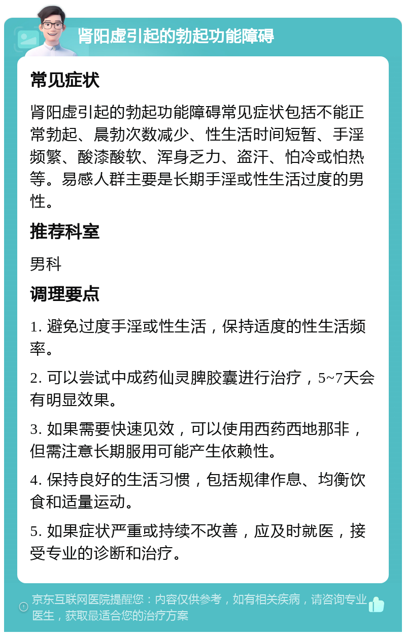 肾阳虚引起的勃起功能障碍 常见症状 肾阳虚引起的勃起功能障碍常见症状包括不能正常勃起、晨勃次数减少、性生活时间短暂、手淫频繁、酸漆酸软、浑身乏力、盗汗、怕冷或怕热等。易感人群主要是长期手淫或性生活过度的男性。 推荐科室 男科 调理要点 1. 避免过度手淫或性生活，保持适度的性生活频率。 2. 可以尝试中成药仙灵脾胶囊进行治疗，5~7天会有明显效果。 3. 如果需要快速见效，可以使用西药西地那非，但需注意长期服用可能产生依赖性。 4. 保持良好的生活习惯，包括规律作息、均衡饮食和适量运动。 5. 如果症状严重或持续不改善，应及时就医，接受专业的诊断和治疗。