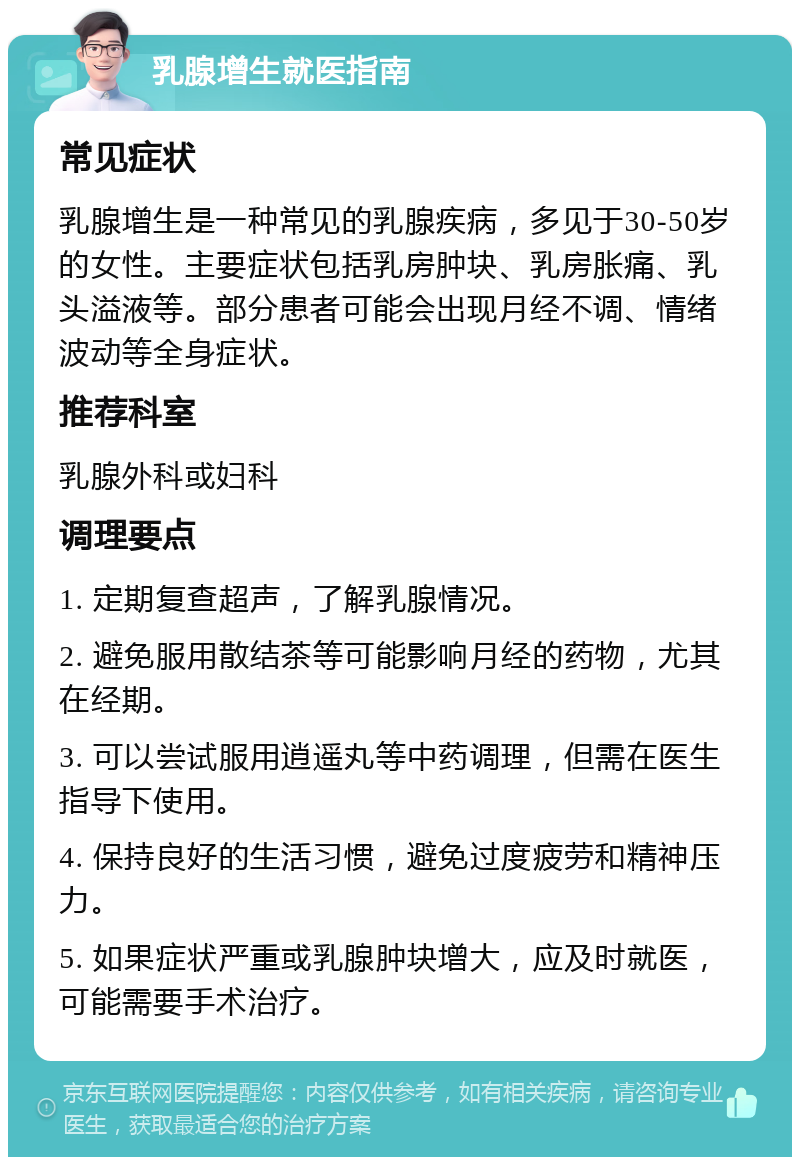 乳腺增生就医指南 常见症状 乳腺增生是一种常见的乳腺疾病，多见于30-50岁的女性。主要症状包括乳房肿块、乳房胀痛、乳头溢液等。部分患者可能会出现月经不调、情绪波动等全身症状。 推荐科室 乳腺外科或妇科 调理要点 1. 定期复查超声，了解乳腺情况。 2. 避免服用散结茶等可能影响月经的药物，尤其在经期。 3. 可以尝试服用逍遥丸等中药调理，但需在医生指导下使用。 4. 保持良好的生活习惯，避免过度疲劳和精神压力。 5. 如果症状严重或乳腺肿块增大，应及时就医，可能需要手术治疗。