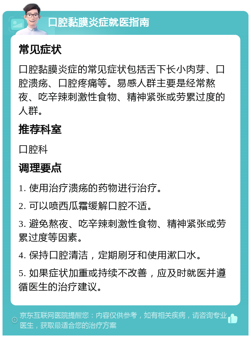 口腔黏膜炎症就医指南 常见症状 口腔黏膜炎症的常见症状包括舌下长小肉芽、口腔溃疡、口腔疼痛等。易感人群主要是经常熬夜、吃辛辣刺激性食物、精神紧张或劳累过度的人群。 推荐科室 口腔科 调理要点 1. 使用治疗溃疡的药物进行治疗。 2. 可以喷西瓜霜缓解口腔不适。 3. 避免熬夜、吃辛辣刺激性食物、精神紧张或劳累过度等因素。 4. 保持口腔清洁，定期刷牙和使用漱口水。 5. 如果症状加重或持续不改善，应及时就医并遵循医生的治疗建议。