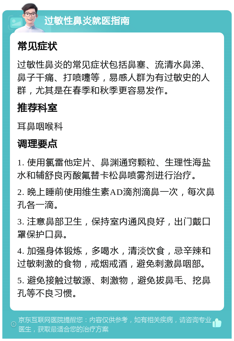 过敏性鼻炎就医指南 常见症状 过敏性鼻炎的常见症状包括鼻塞、流清水鼻涕、鼻子干痛、打喷嚏等，易感人群为有过敏史的人群，尤其是在春季和秋季更容易发作。 推荐科室 耳鼻咽喉科 调理要点 1. 使用氯雷他定片、鼻渊通窍颗粒、生理性海盐水和辅舒良丙酸氟替卡松鼻喷雾剂进行治疗。 2. 晚上睡前使用维生素AD滴剂滴鼻一次，每次鼻孔各一滴。 3. 注意鼻部卫生，保持室内通风良好，出门戴口罩保护口鼻。 4. 加强身体锻炼，多喝水，清淡饮食，忌辛辣和过敏刺激的食物，戒烟戒酒，避免刺激鼻咽部。 5. 避免接触过敏源、刺激物，避免拔鼻毛、挖鼻孔等不良习惯。