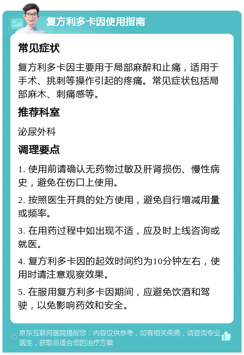 复方利多卡因使用指南 常见症状 复方利多卡因主要用于局部麻醉和止痛，适用于手术、挑刺等操作引起的疼痛。常见症状包括局部麻木、刺痛感等。 推荐科室 泌尿外科 调理要点 1. 使用前请确认无药物过敏及肝肾损伤、慢性病史，避免在伤口上使用。 2. 按照医生开具的处方使用，避免自行增减用量或频率。 3. 在用药过程中如出现不适，应及时上线咨询或就医。 4. 复方利多卡因的起效时间约为10分钟左右，使用时请注意观察效果。 5. 在服用复方利多卡因期间，应避免饮酒和驾驶，以免影响药效和安全。