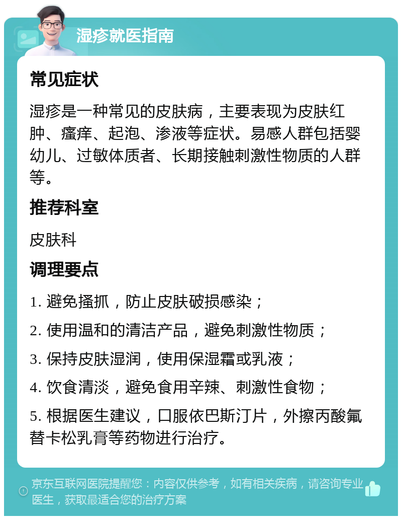 湿疹就医指南 常见症状 湿疹是一种常见的皮肤病，主要表现为皮肤红肿、瘙痒、起泡、渗液等症状。易感人群包括婴幼儿、过敏体质者、长期接触刺激性物质的人群等。 推荐科室 皮肤科 调理要点 1. 避免搔抓，防止皮肤破损感染； 2. 使用温和的清洁产品，避免刺激性物质； 3. 保持皮肤湿润，使用保湿霜或乳液； 4. 饮食清淡，避免食用辛辣、刺激性食物； 5. 根据医生建议，口服依巴斯汀片，外擦丙酸氟替卡松乳膏等药物进行治疗。