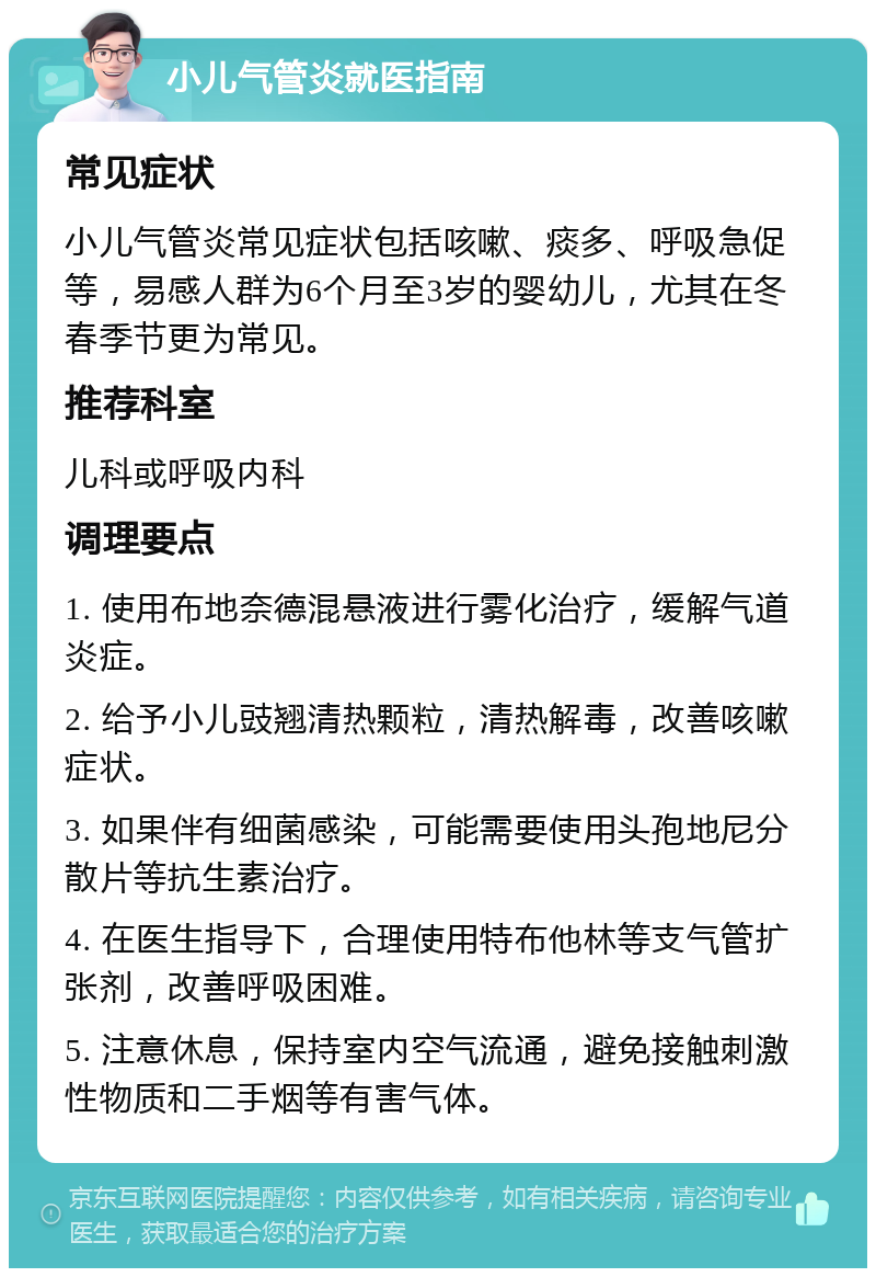 小儿气管炎就医指南 常见症状 小儿气管炎常见症状包括咳嗽、痰多、呼吸急促等，易感人群为6个月至3岁的婴幼儿，尤其在冬春季节更为常见。 推荐科室 儿科或呼吸内科 调理要点 1. 使用布地奈德混悬液进行雾化治疗，缓解气道炎症。 2. 给予小儿豉翘清热颗粒，清热解毒，改善咳嗽症状。 3. 如果伴有细菌感染，可能需要使用头孢地尼分散片等抗生素治疗。 4. 在医生指导下，合理使用特布他林等支气管扩张剂，改善呼吸困难。 5. 注意休息，保持室内空气流通，避免接触刺激性物质和二手烟等有害气体。