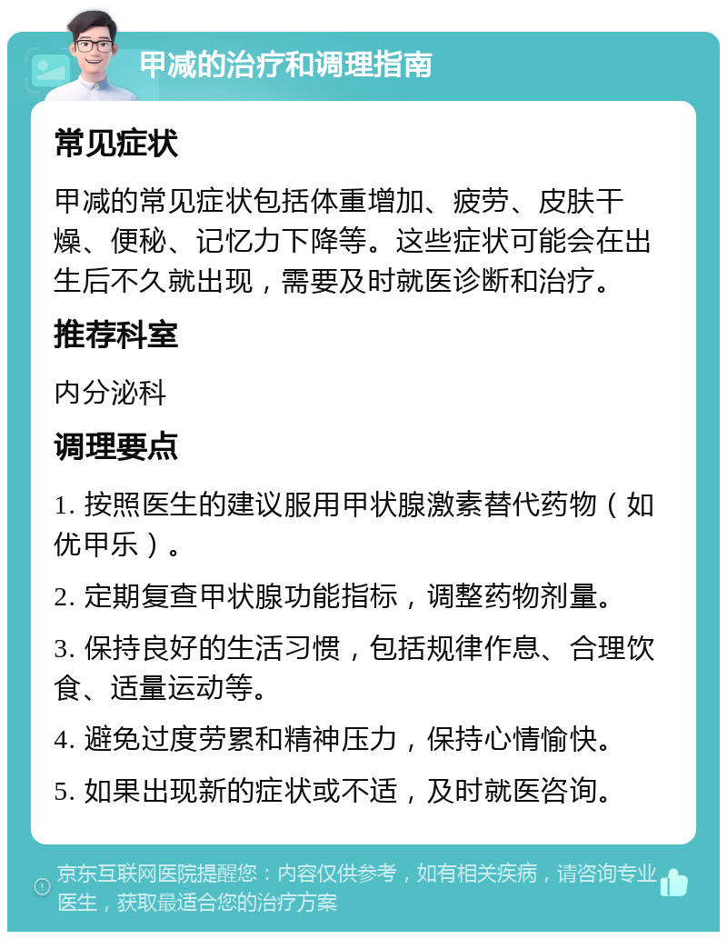 甲减的治疗和调理指南 常见症状 甲减的常见症状包括体重增加、疲劳、皮肤干燥、便秘、记忆力下降等。这些症状可能会在出生后不久就出现，需要及时就医诊断和治疗。 推荐科室 内分泌科 调理要点 1. 按照医生的建议服用甲状腺激素替代药物（如优甲乐）。 2. 定期复查甲状腺功能指标，调整药物剂量。 3. 保持良好的生活习惯，包括规律作息、合理饮食、适量运动等。 4. 避免过度劳累和精神压力，保持心情愉快。 5. 如果出现新的症状或不适，及时就医咨询。