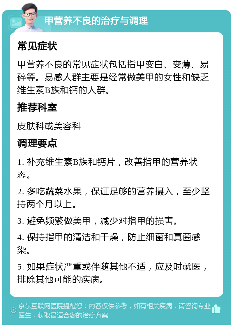 甲营养不良的治疗与调理 常见症状 甲营养不良的常见症状包括指甲变白、变薄、易碎等。易感人群主要是经常做美甲的女性和缺乏维生素B族和钙的人群。 推荐科室 皮肤科或美容科 调理要点 1. 补充维生素B族和钙片，改善指甲的营养状态。 2. 多吃蔬菜水果，保证足够的营养摄入，至少坚持两个月以上。 3. 避免频繁做美甲，减少对指甲的损害。 4. 保持指甲的清洁和干燥，防止细菌和真菌感染。 5. 如果症状严重或伴随其他不适，应及时就医，排除其他可能的疾病。