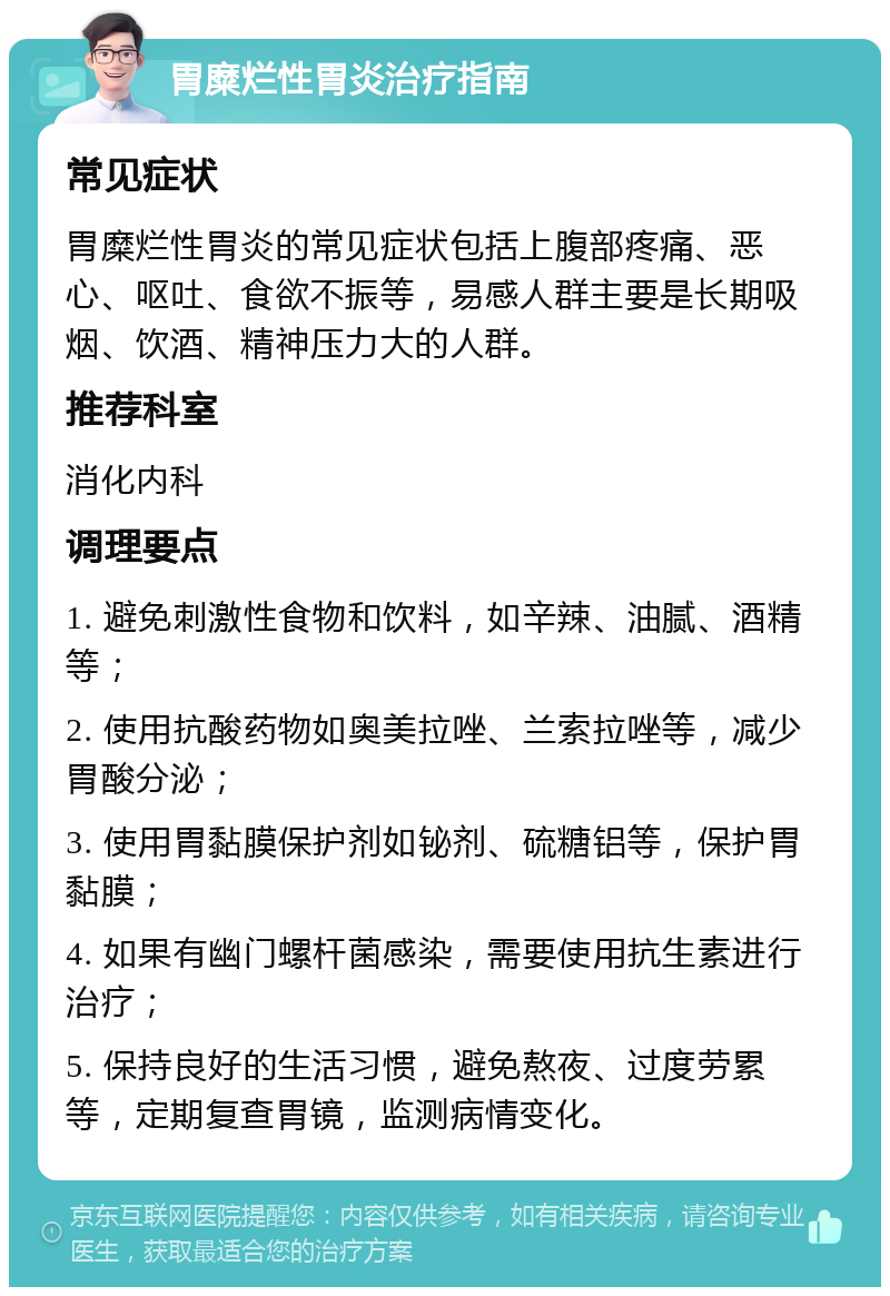 胃糜烂性胃炎治疗指南 常见症状 胃糜烂性胃炎的常见症状包括上腹部疼痛、恶心、呕吐、食欲不振等，易感人群主要是长期吸烟、饮酒、精神压力大的人群。 推荐科室 消化内科 调理要点 1. 避免刺激性食物和饮料，如辛辣、油腻、酒精等； 2. 使用抗酸药物如奥美拉唑、兰索拉唑等，减少胃酸分泌； 3. 使用胃黏膜保护剂如铋剂、硫糖铝等，保护胃黏膜； 4. 如果有幽门螺杆菌感染，需要使用抗生素进行治疗； 5. 保持良好的生活习惯，避免熬夜、过度劳累等，定期复查胃镜，监测病情变化。