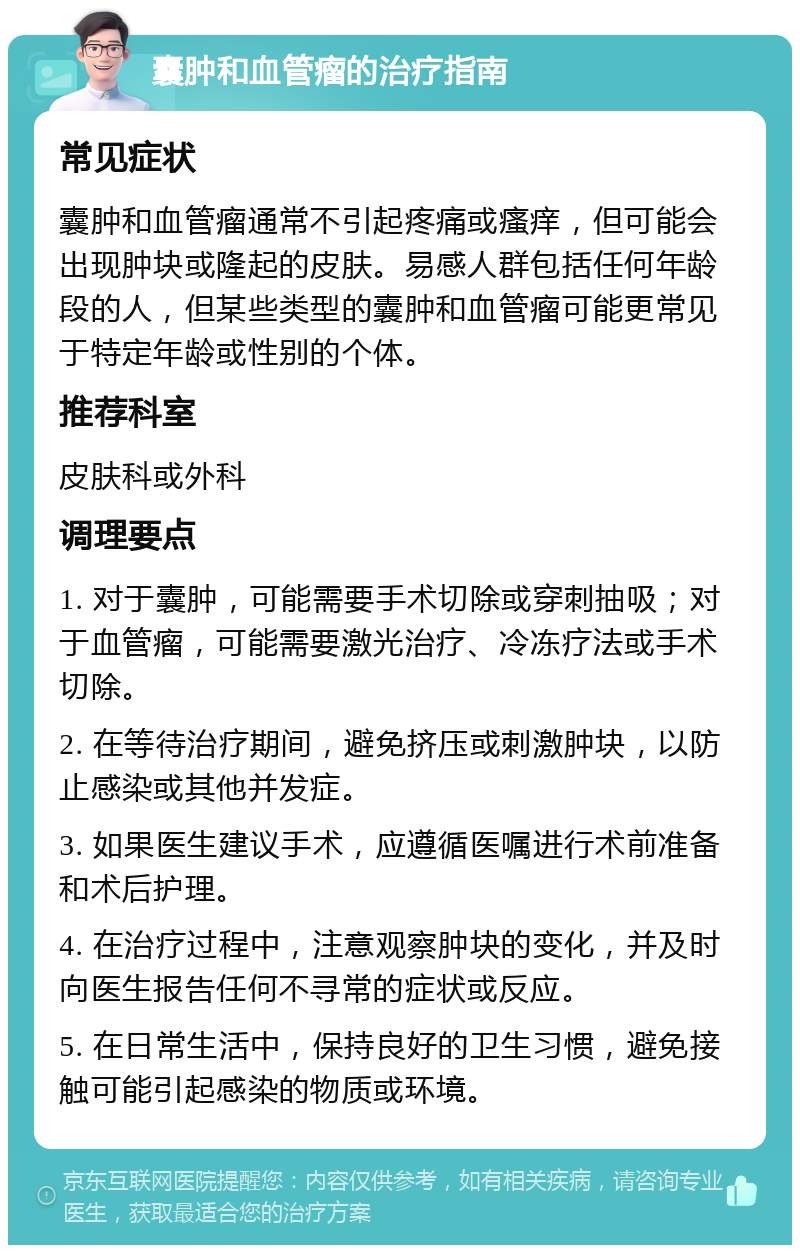 囊肿和血管瘤的治疗指南 常见症状 囊肿和血管瘤通常不引起疼痛或瘙痒，但可能会出现肿块或隆起的皮肤。易感人群包括任何年龄段的人，但某些类型的囊肿和血管瘤可能更常见于特定年龄或性别的个体。 推荐科室 皮肤科或外科 调理要点 1. 对于囊肿，可能需要手术切除或穿刺抽吸；对于血管瘤，可能需要激光治疗、冷冻疗法或手术切除。 2. 在等待治疗期间，避免挤压或刺激肿块，以防止感染或其他并发症。 3. 如果医生建议手术，应遵循医嘱进行术前准备和术后护理。 4. 在治疗过程中，注意观察肿块的变化，并及时向医生报告任何不寻常的症状或反应。 5. 在日常生活中，保持良好的卫生习惯，避免接触可能引起感染的物质或环境。