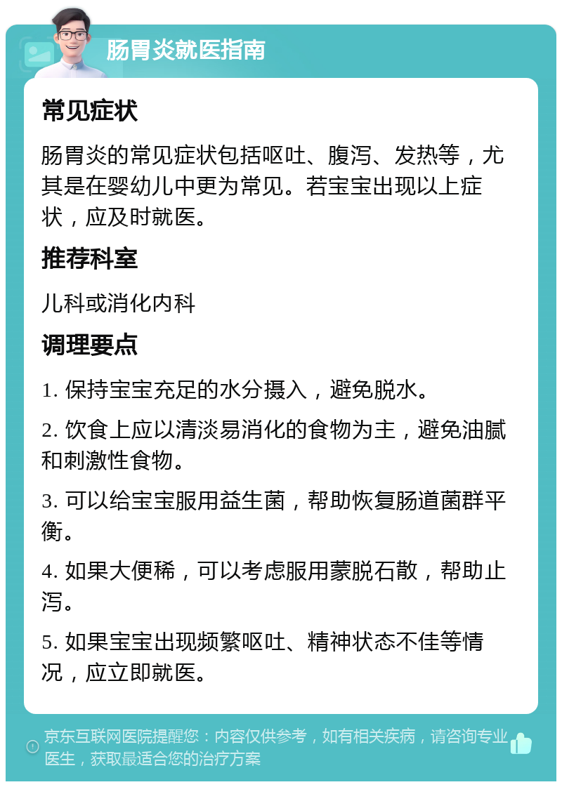 肠胃炎就医指南 常见症状 肠胃炎的常见症状包括呕吐、腹泻、发热等，尤其是在婴幼儿中更为常见。若宝宝出现以上症状，应及时就医。 推荐科室 儿科或消化内科 调理要点 1. 保持宝宝充足的水分摄入，避免脱水。 2. 饮食上应以清淡易消化的食物为主，避免油腻和刺激性食物。 3. 可以给宝宝服用益生菌，帮助恢复肠道菌群平衡。 4. 如果大便稀，可以考虑服用蒙脱石散，帮助止泻。 5. 如果宝宝出现频繁呕吐、精神状态不佳等情况，应立即就医。