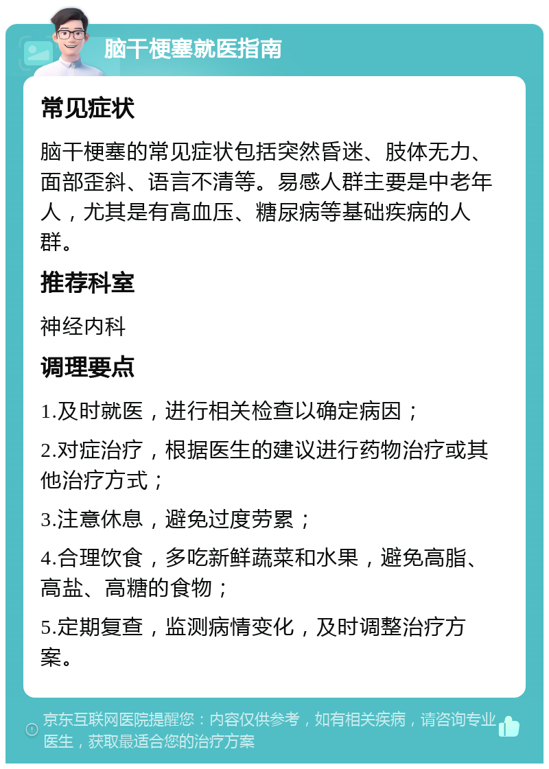 脑干梗塞就医指南 常见症状 脑干梗塞的常见症状包括突然昏迷、肢体无力、面部歪斜、语言不清等。易感人群主要是中老年人，尤其是有高血压、糖尿病等基础疾病的人群。 推荐科室 神经内科 调理要点 1.及时就医，进行相关检查以确定病因； 2.对症治疗，根据医生的建议进行药物治疗或其他治疗方式； 3.注意休息，避免过度劳累； 4.合理饮食，多吃新鲜蔬菜和水果，避免高脂、高盐、高糖的食物； 5.定期复查，监测病情变化，及时调整治疗方案。