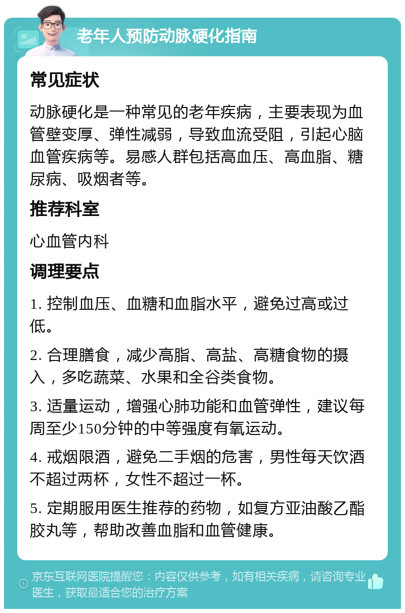 老年人预防动脉硬化指南 常见症状 动脉硬化是一种常见的老年疾病，主要表现为血管壁变厚、弹性减弱，导致血流受阻，引起心脑血管疾病等。易感人群包括高血压、高血脂、糖尿病、吸烟者等。 推荐科室 心血管内科 调理要点 1. 控制血压、血糖和血脂水平，避免过高或过低。 2. 合理膳食，减少高脂、高盐、高糖食物的摄入，多吃蔬菜、水果和全谷类食物。 3. 适量运动，增强心肺功能和血管弹性，建议每周至少150分钟的中等强度有氧运动。 4. 戒烟限酒，避免二手烟的危害，男性每天饮酒不超过两杯，女性不超过一杯。 5. 定期服用医生推荐的药物，如复方亚油酸乙酯胶丸等，帮助改善血脂和血管健康。