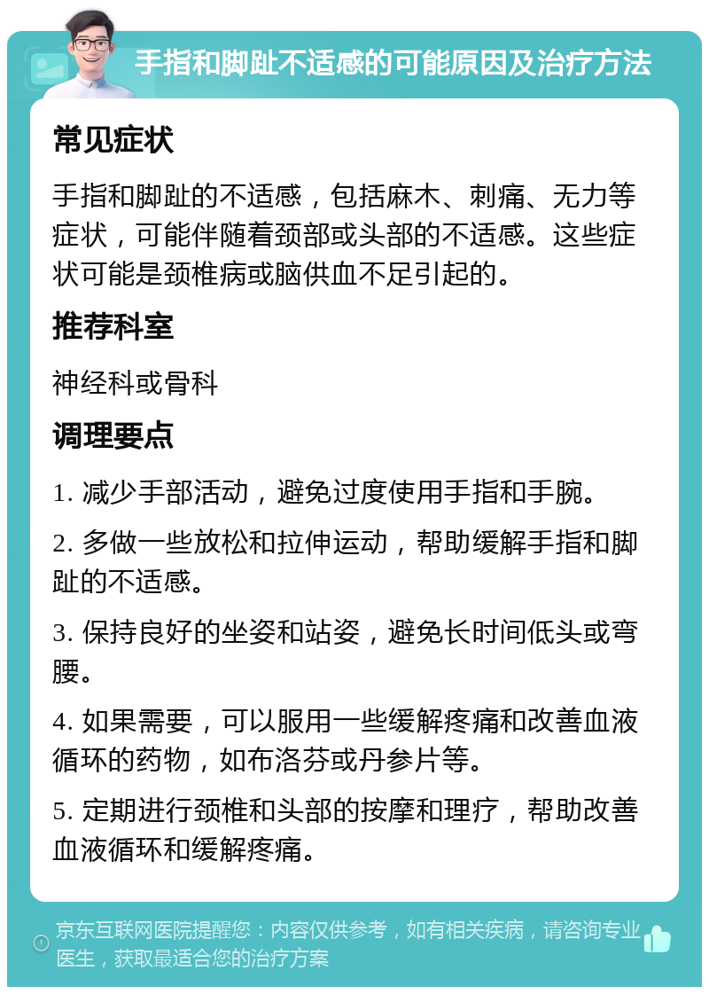 手指和脚趾不适感的可能原因及治疗方法 常见症状 手指和脚趾的不适感，包括麻木、刺痛、无力等症状，可能伴随着颈部或头部的不适感。这些症状可能是颈椎病或脑供血不足引起的。 推荐科室 神经科或骨科 调理要点 1. 减少手部活动，避免过度使用手指和手腕。 2. 多做一些放松和拉伸运动，帮助缓解手指和脚趾的不适感。 3. 保持良好的坐姿和站姿，避免长时间低头或弯腰。 4. 如果需要，可以服用一些缓解疼痛和改善血液循环的药物，如布洛芬或丹参片等。 5. 定期进行颈椎和头部的按摩和理疗，帮助改善血液循环和缓解疼痛。