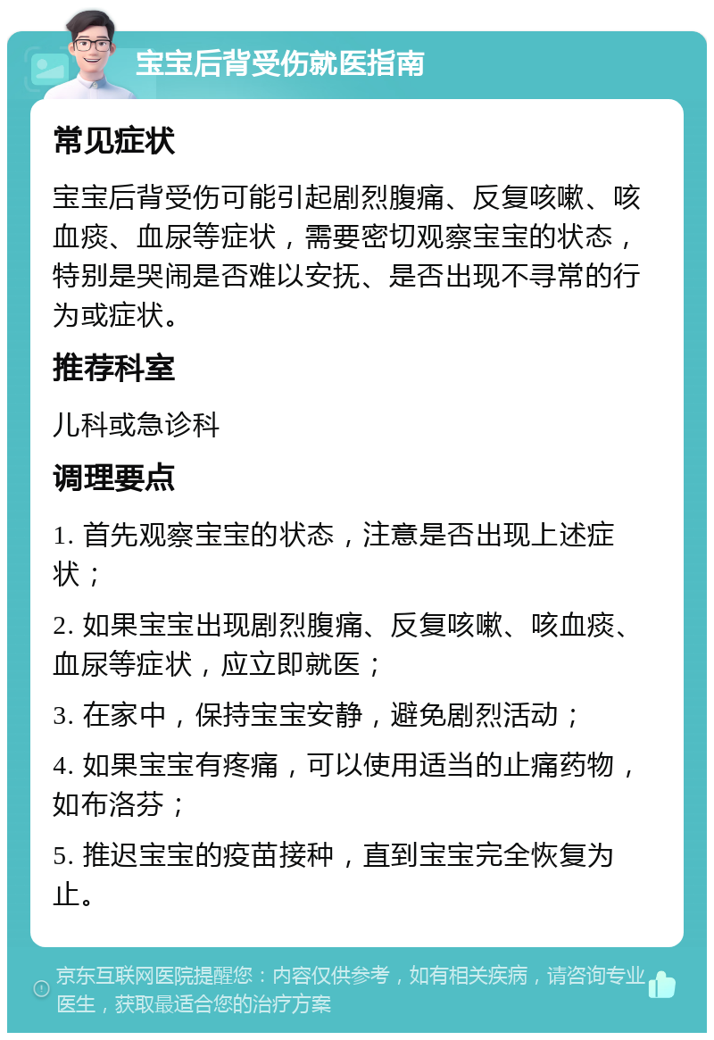 宝宝后背受伤就医指南 常见症状 宝宝后背受伤可能引起剧烈腹痛、反复咳嗽、咳血痰、血尿等症状，需要密切观察宝宝的状态，特别是哭闹是否难以安抚、是否出现不寻常的行为或症状。 推荐科室 儿科或急诊科 调理要点 1. 首先观察宝宝的状态，注意是否出现上述症状； 2. 如果宝宝出现剧烈腹痛、反复咳嗽、咳血痰、血尿等症状，应立即就医； 3. 在家中，保持宝宝安静，避免剧烈活动； 4. 如果宝宝有疼痛，可以使用适当的止痛药物，如布洛芬； 5. 推迟宝宝的疫苗接种，直到宝宝完全恢复为止。