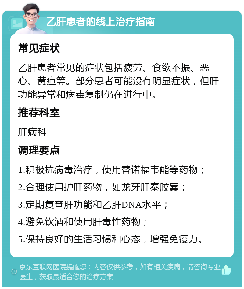 乙肝患者的线上治疗指南 常见症状 乙肝患者常见的症状包括疲劳、食欲不振、恶心、黄疸等。部分患者可能没有明显症状，但肝功能异常和病毒复制仍在进行中。 推荐科室 肝病科 调理要点 1.积极抗病毒治疗，使用替诺福韦酯等药物； 2.合理使用护肝药物，如龙牙肝泰胶囊； 3.定期复查肝功能和乙肝DNA水平； 4.避免饮酒和使用肝毒性药物； 5.保持良好的生活习惯和心态，增强免疫力。