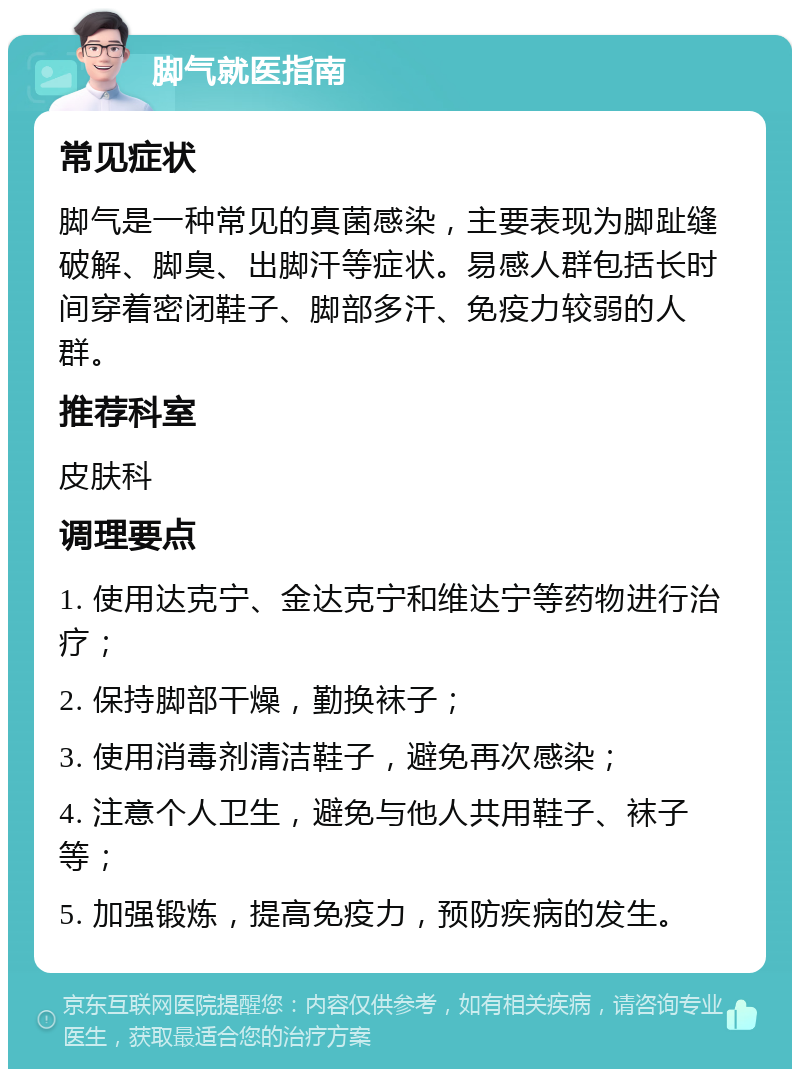 脚气就医指南 常见症状 脚气是一种常见的真菌感染，主要表现为脚趾缝破解、脚臭、出脚汗等症状。易感人群包括长时间穿着密闭鞋子、脚部多汗、免疫力较弱的人群。 推荐科室 皮肤科 调理要点 1. 使用达克宁、金达克宁和维达宁等药物进行治疗； 2. 保持脚部干燥，勤换袜子； 3. 使用消毒剂清洁鞋子，避免再次感染； 4. 注意个人卫生，避免与他人共用鞋子、袜子等； 5. 加强锻炼，提高免疫力，预防疾病的发生。