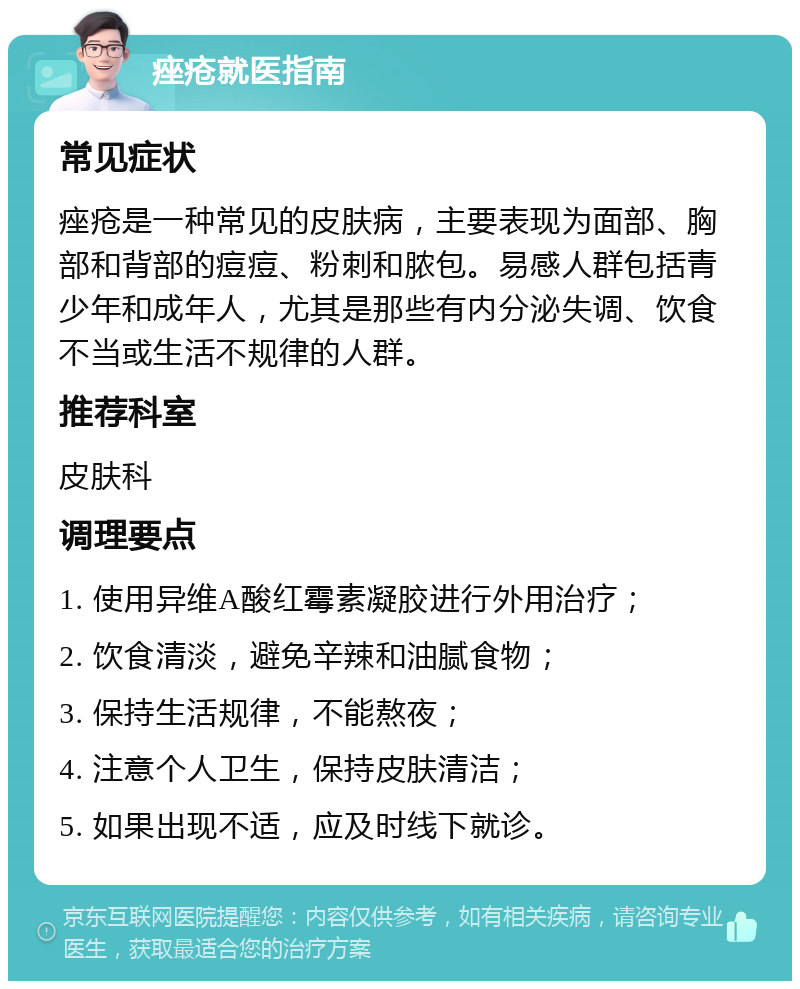 痤疮就医指南 常见症状 痤疮是一种常见的皮肤病，主要表现为面部、胸部和背部的痘痘、粉刺和脓包。易感人群包括青少年和成年人，尤其是那些有内分泌失调、饮食不当或生活不规律的人群。 推荐科室 皮肤科 调理要点 1. 使用异维A酸红霉素凝胶进行外用治疗； 2. 饮食清淡，避免辛辣和油腻食物； 3. 保持生活规律，不能熬夜； 4. 注意个人卫生，保持皮肤清洁； 5. 如果出现不适，应及时线下就诊。