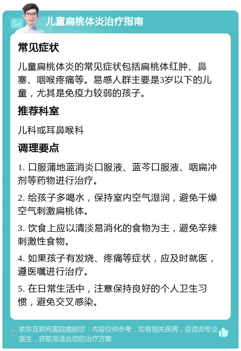 儿童扁桃体炎治疗指南 常见症状 儿童扁桃体炎的常见症状包括扁桃体红肿、鼻塞、咽喉疼痛等。易感人群主要是3岁以下的儿童，尤其是免疫力较弱的孩子。 推荐科室 儿科或耳鼻喉科 调理要点 1. 口服蒲地蓝消炎口服液、蓝芩口服液、咽扁冲剂等药物进行治疗。 2. 给孩子多喝水，保持室内空气湿润，避免干燥空气刺激扁桃体。 3. 饮食上应以清淡易消化的食物为主，避免辛辣刺激性食物。 4. 如果孩子有发烧、疼痛等症状，应及时就医，遵医嘱进行治疗。 5. 在日常生活中，注意保持良好的个人卫生习惯，避免交叉感染。