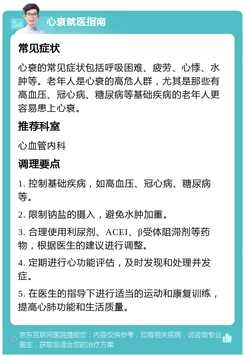 心衰就医指南 常见症状 心衰的常见症状包括呼吸困难、疲劳、心悸、水肿等。老年人是心衰的高危人群，尤其是那些有高血压、冠心病、糖尿病等基础疾病的老年人更容易患上心衰。 推荐科室 心血管内科 调理要点 1. 控制基础疾病，如高血压、冠心病、糖尿病等。 2. 限制钠盐的摄入，避免水肿加重。 3. 合理使用利尿剂、ACEI、β受体阻滞剂等药物，根据医生的建议进行调整。 4. 定期进行心功能评估，及时发现和处理并发症。 5. 在医生的指导下进行适当的运动和康复训练，提高心肺功能和生活质量。