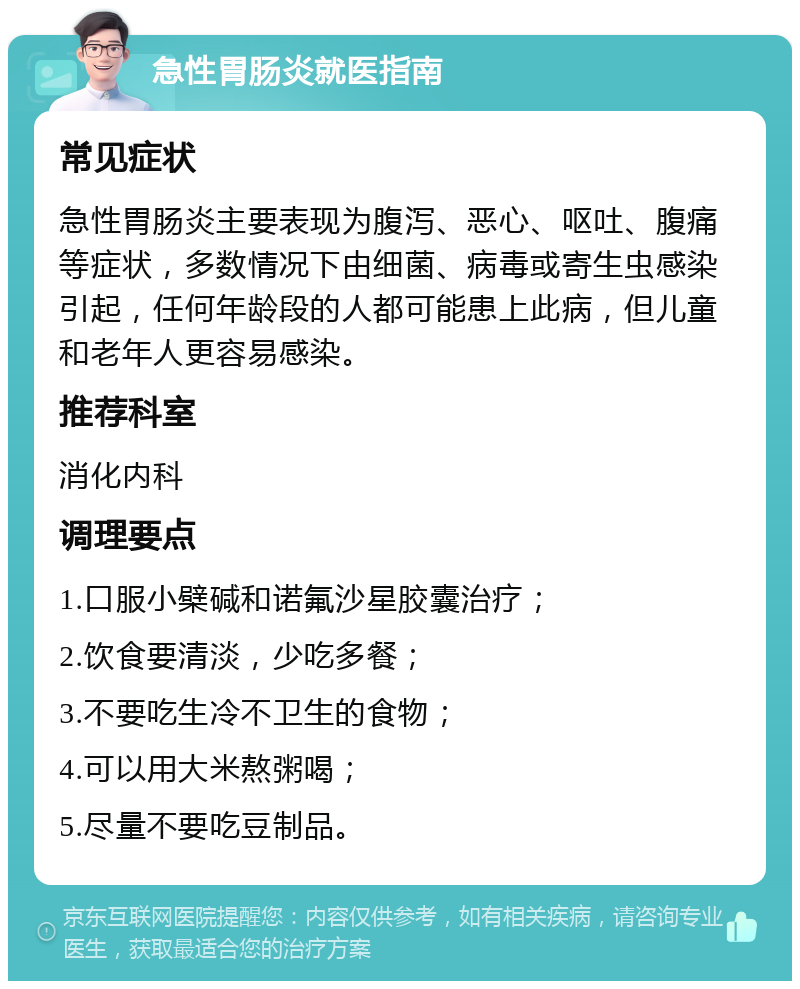 急性胃肠炎就医指南 常见症状 急性胃肠炎主要表现为腹泻、恶心、呕吐、腹痛等症状，多数情况下由细菌、病毒或寄生虫感染引起，任何年龄段的人都可能患上此病，但儿童和老年人更容易感染。 推荐科室 消化内科 调理要点 1.口服小檗碱和诺氟沙星胶囊治疗； 2.饮食要清淡，少吃多餐； 3.不要吃生冷不卫生的食物； 4.可以用大米熬粥喝； 5.尽量不要吃豆制品。