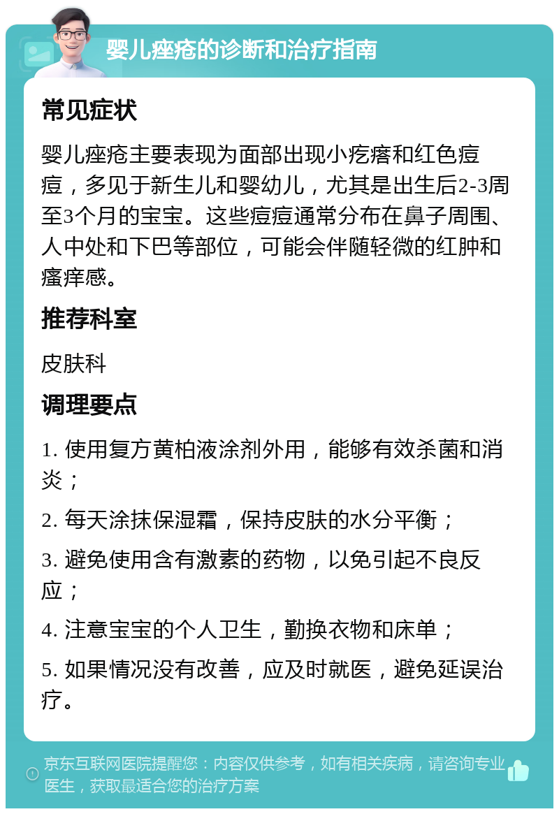 婴儿痤疮的诊断和治疗指南 常见症状 婴儿痤疮主要表现为面部出现小疙瘩和红色痘痘，多见于新生儿和婴幼儿，尤其是出生后2-3周至3个月的宝宝。这些痘痘通常分布在鼻子周围、人中处和下巴等部位，可能会伴随轻微的红肿和瘙痒感。 推荐科室 皮肤科 调理要点 1. 使用复方黄柏液涂剂外用，能够有效杀菌和消炎； 2. 每天涂抹保湿霜，保持皮肤的水分平衡； 3. 避免使用含有激素的药物，以免引起不良反应； 4. 注意宝宝的个人卫生，勤换衣物和床单； 5. 如果情况没有改善，应及时就医，避免延误治疗。