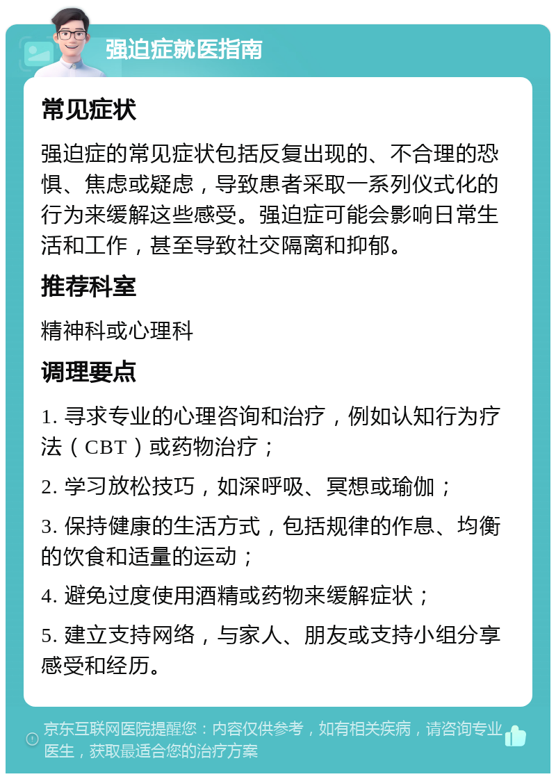 强迫症就医指南 常见症状 强迫症的常见症状包括反复出现的、不合理的恐惧、焦虑或疑虑，导致患者采取一系列仪式化的行为来缓解这些感受。强迫症可能会影响日常生活和工作，甚至导致社交隔离和抑郁。 推荐科室 精神科或心理科 调理要点 1. 寻求专业的心理咨询和治疗，例如认知行为疗法（CBT）或药物治疗； 2. 学习放松技巧，如深呼吸、冥想或瑜伽； 3. 保持健康的生活方式，包括规律的作息、均衡的饮食和适量的运动； 4. 避免过度使用酒精或药物来缓解症状； 5. 建立支持网络，与家人、朋友或支持小组分享感受和经历。