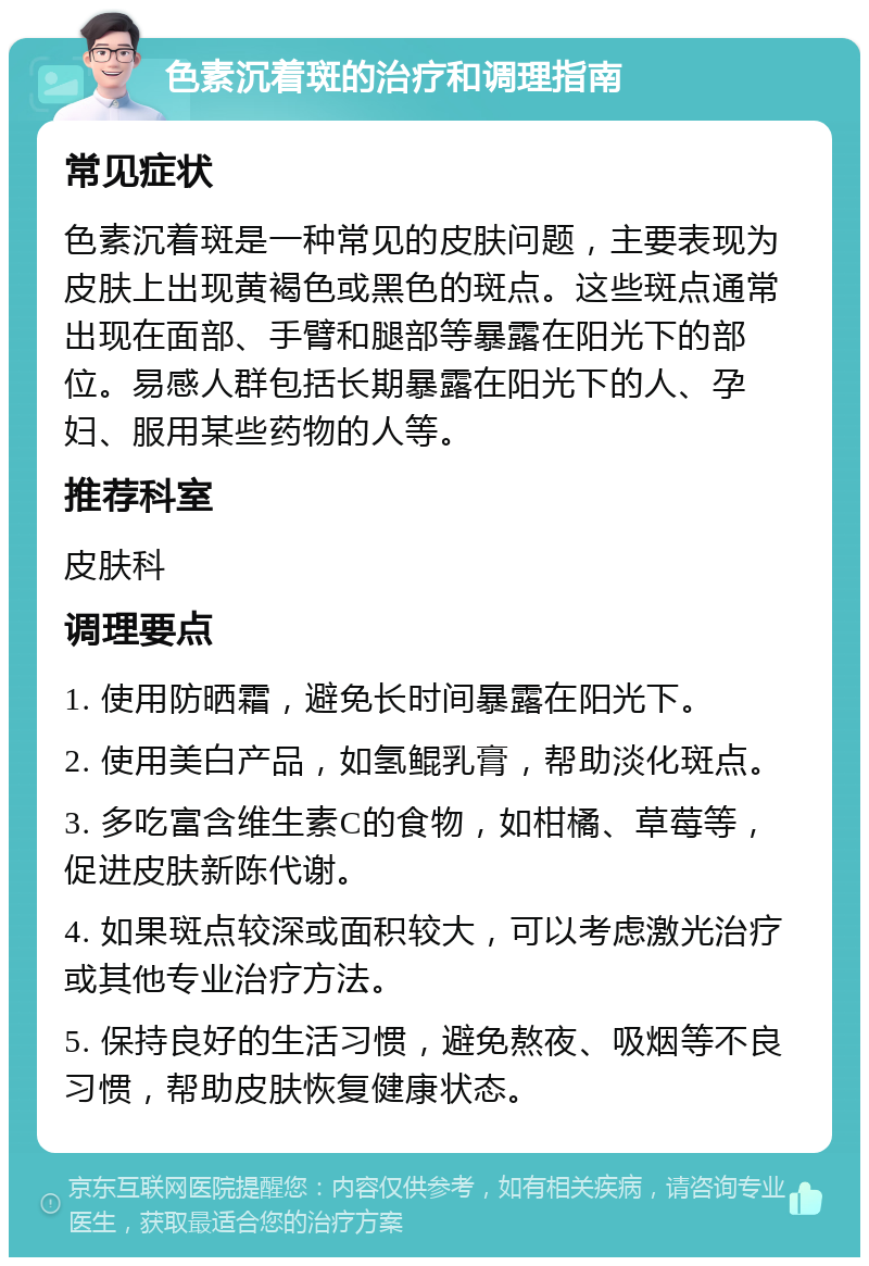 色素沉着斑的治疗和调理指南 常见症状 色素沉着斑是一种常见的皮肤问题，主要表现为皮肤上出现黄褐色或黑色的斑点。这些斑点通常出现在面部、手臂和腿部等暴露在阳光下的部位。易感人群包括长期暴露在阳光下的人、孕妇、服用某些药物的人等。 推荐科室 皮肤科 调理要点 1. 使用防晒霜，避免长时间暴露在阳光下。 2. 使用美白产品，如氢鲲乳膏，帮助淡化斑点。 3. 多吃富含维生素C的食物，如柑橘、草莓等，促进皮肤新陈代谢。 4. 如果斑点较深或面积较大，可以考虑激光治疗或其他专业治疗方法。 5. 保持良好的生活习惯，避免熬夜、吸烟等不良习惯，帮助皮肤恢复健康状态。