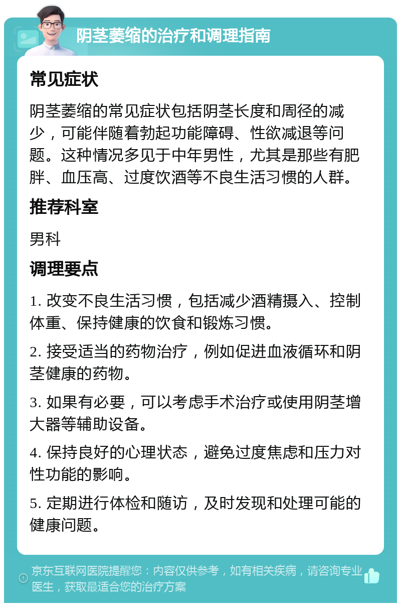 阴茎萎缩的治疗和调理指南 常见症状 阴茎萎缩的常见症状包括阴茎长度和周径的减少，可能伴随着勃起功能障碍、性欲减退等问题。这种情况多见于中年男性，尤其是那些有肥胖、血压高、过度饮酒等不良生活习惯的人群。 推荐科室 男科 调理要点 1. 改变不良生活习惯，包括减少酒精摄入、控制体重、保持健康的饮食和锻炼习惯。 2. 接受适当的药物治疗，例如促进血液循环和阴茎健康的药物。 3. 如果有必要，可以考虑手术治疗或使用阴茎增大器等辅助设备。 4. 保持良好的心理状态，避免过度焦虑和压力对性功能的影响。 5. 定期进行体检和随访，及时发现和处理可能的健康问题。