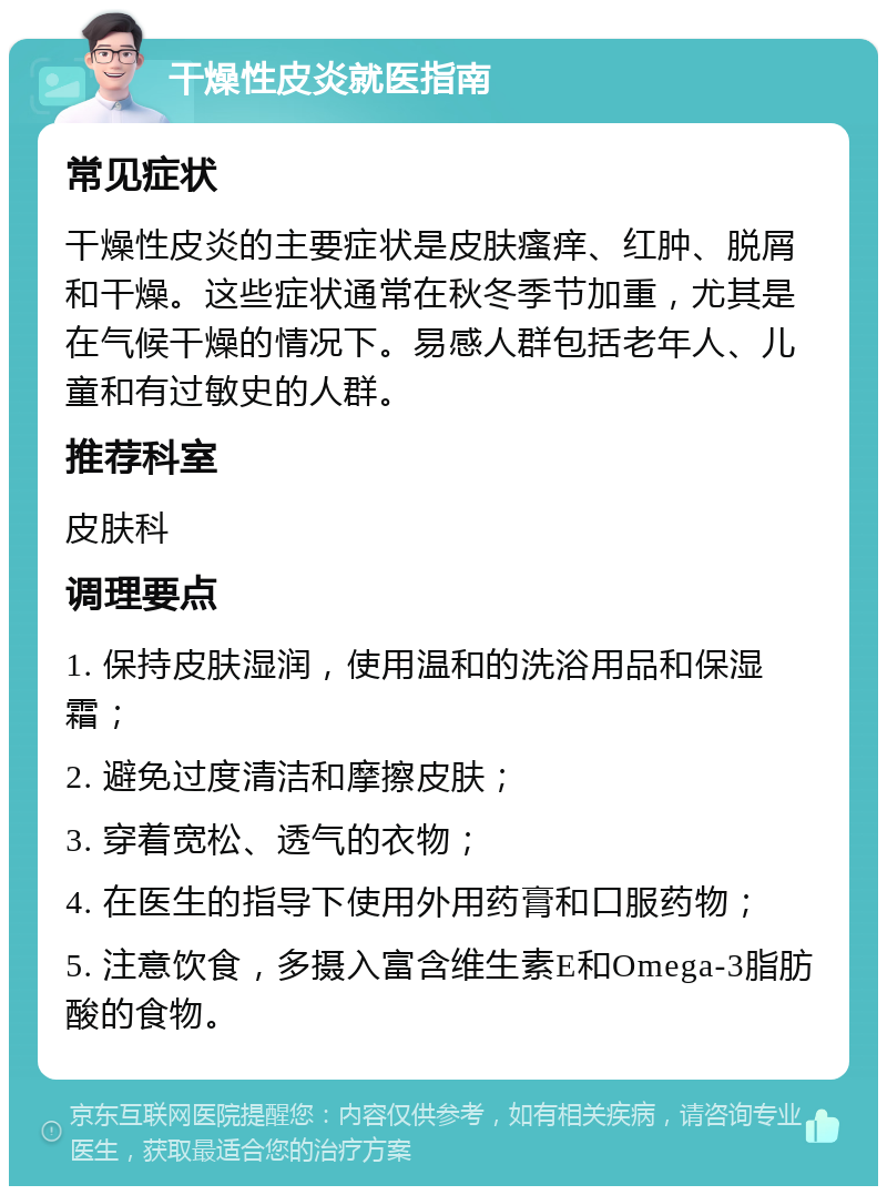 干燥性皮炎就医指南 常见症状 干燥性皮炎的主要症状是皮肤瘙痒、红肿、脱屑和干燥。这些症状通常在秋冬季节加重，尤其是在气候干燥的情况下。易感人群包括老年人、儿童和有过敏史的人群。 推荐科室 皮肤科 调理要点 1. 保持皮肤湿润，使用温和的洗浴用品和保湿霜； 2. 避免过度清洁和摩擦皮肤； 3. 穿着宽松、透气的衣物； 4. 在医生的指导下使用外用药膏和口服药物； 5. 注意饮食，多摄入富含维生素E和Omega-3脂肪酸的食物。