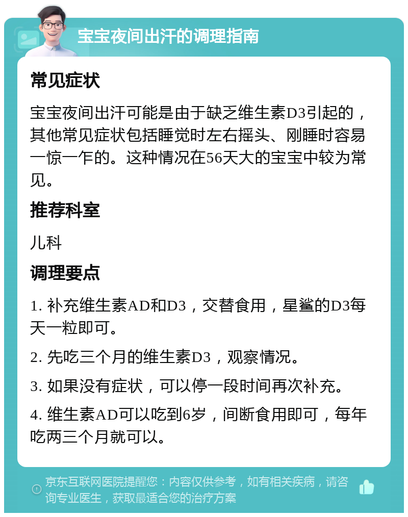 宝宝夜间出汗的调理指南 常见症状 宝宝夜间出汗可能是由于缺乏维生素D3引起的，其他常见症状包括睡觉时左右摇头、刚睡时容易一惊一乍的。这种情况在56天大的宝宝中较为常见。 推荐科室 儿科 调理要点 1. 补充维生素AD和D3，交替食用，星鲨的D3每天一粒即可。 2. 先吃三个月的维生素D3，观察情况。 3. 如果没有症状，可以停一段时间再次补充。 4. 维生素AD可以吃到6岁，间断食用即可，每年吃两三个月就可以。