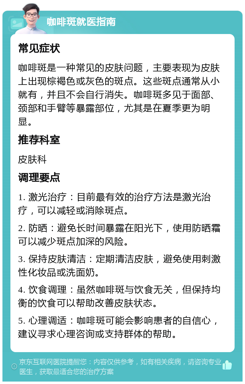 咖啡斑就医指南 常见症状 咖啡斑是一种常见的皮肤问题，主要表现为皮肤上出现棕褐色或灰色的斑点。这些斑点通常从小就有，并且不会自行消失。咖啡斑多见于面部、颈部和手臂等暴露部位，尤其是在夏季更为明显。 推荐科室 皮肤科 调理要点 1. 激光治疗：目前最有效的治疗方法是激光治疗，可以减轻或消除斑点。 2. 防晒：避免长时间暴露在阳光下，使用防晒霜可以减少斑点加深的风险。 3. 保持皮肤清洁：定期清洁皮肤，避免使用刺激性化妆品或洗面奶。 4. 饮食调理：虽然咖啡斑与饮食无关，但保持均衡的饮食可以帮助改善皮肤状态。 5. 心理调适：咖啡斑可能会影响患者的自信心，建议寻求心理咨询或支持群体的帮助。