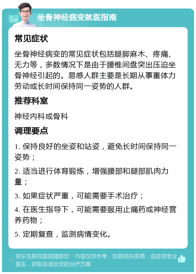 坐骨神经病变就医指南 常见症状 坐骨神经病变的常见症状包括腿脚麻木、疼痛、无力等，多数情况下是由于腰椎间盘突出压迫坐骨神经引起的。易感人群主要是长期从事重体力劳动或长时间保持同一姿势的人群。 推荐科室 神经内科或骨科 调理要点 1. 保持良好的坐姿和站姿，避免长时间保持同一姿势； 2. 适当进行体育锻炼，增强腰部和腿部肌肉力量； 3. 如果症状严重，可能需要手术治疗； 4. 在医生指导下，可能需要服用止痛药或神经营养药物； 5. 定期复查，监测病情变化。