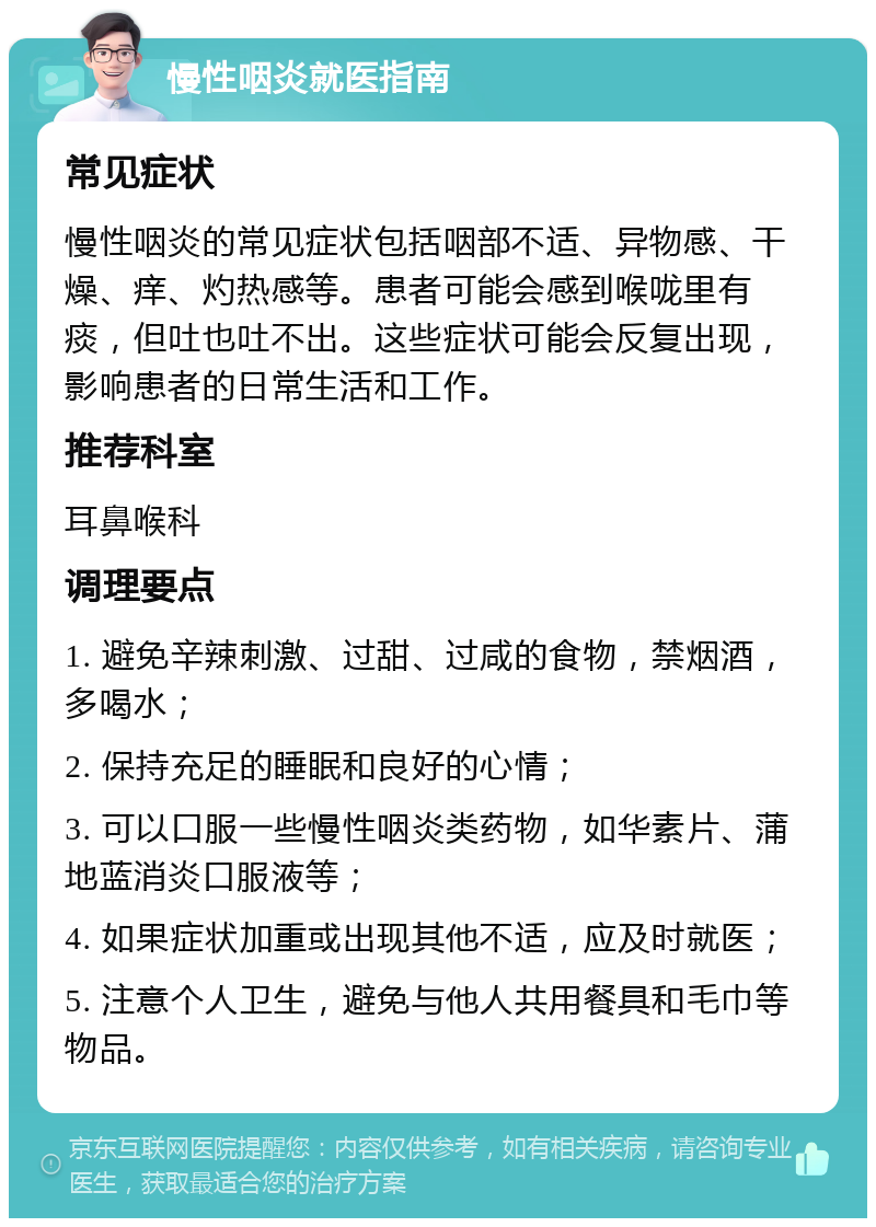 慢性咽炎就医指南 常见症状 慢性咽炎的常见症状包括咽部不适、异物感、干燥、痒、灼热感等。患者可能会感到喉咙里有痰，但吐也吐不出。这些症状可能会反复出现，影响患者的日常生活和工作。 推荐科室 耳鼻喉科 调理要点 1. 避免辛辣刺激、过甜、过咸的食物，禁烟酒，多喝水； 2. 保持充足的睡眠和良好的心情； 3. 可以口服一些慢性咽炎类药物，如华素片、蒲地蓝消炎口服液等； 4. 如果症状加重或出现其他不适，应及时就医； 5. 注意个人卫生，避免与他人共用餐具和毛巾等物品。