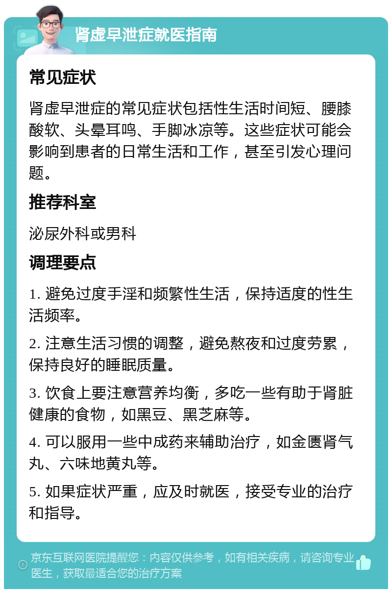 肾虚早泄症就医指南 常见症状 肾虚早泄症的常见症状包括性生活时间短、腰膝酸软、头晕耳鸣、手脚冰凉等。这些症状可能会影响到患者的日常生活和工作，甚至引发心理问题。 推荐科室 泌尿外科或男科 调理要点 1. 避免过度手淫和频繁性生活，保持适度的性生活频率。 2. 注意生活习惯的调整，避免熬夜和过度劳累，保持良好的睡眠质量。 3. 饮食上要注意营养均衡，多吃一些有助于肾脏健康的食物，如黑豆、黑芝麻等。 4. 可以服用一些中成药来辅助治疗，如金匮肾气丸、六味地黄丸等。 5. 如果症状严重，应及时就医，接受专业的治疗和指导。