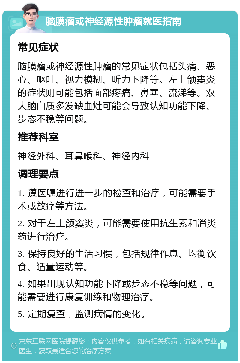 脑膜瘤或神经源性肿瘤就医指南 常见症状 脑膜瘤或神经源性肿瘤的常见症状包括头痛、恶心、呕吐、视力模糊、听力下降等。左上颌窦炎的症状则可能包括面部疼痛、鼻塞、流涕等。双大脑白质多发缺血灶可能会导致认知功能下降、步态不稳等问题。 推荐科室 神经外科、耳鼻喉科、神经内科 调理要点 1. 遵医嘱进行进一步的检查和治疗，可能需要手术或放疗等方法。 2. 对于左上颌窦炎，可能需要使用抗生素和消炎药进行治疗。 3. 保持良好的生活习惯，包括规律作息、均衡饮食、适量运动等。 4. 如果出现认知功能下降或步态不稳等问题，可能需要进行康复训练和物理治疗。 5. 定期复查，监测病情的变化。