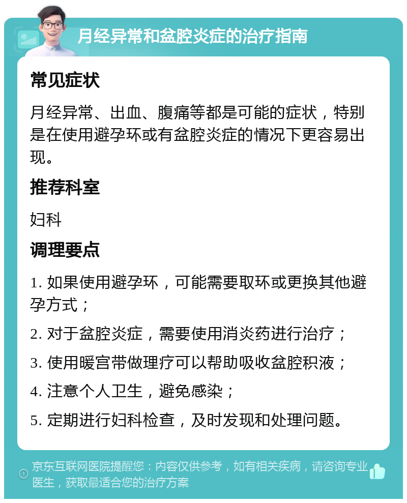 月经异常和盆腔炎症的治疗指南 常见症状 月经异常、出血、腹痛等都是可能的症状，特别是在使用避孕环或有盆腔炎症的情况下更容易出现。 推荐科室 妇科 调理要点 1. 如果使用避孕环，可能需要取环或更换其他避孕方式； 2. 对于盆腔炎症，需要使用消炎药进行治疗； 3. 使用暖宫带做理疗可以帮助吸收盆腔积液； 4. 注意个人卫生，避免感染； 5. 定期进行妇科检查，及时发现和处理问题。