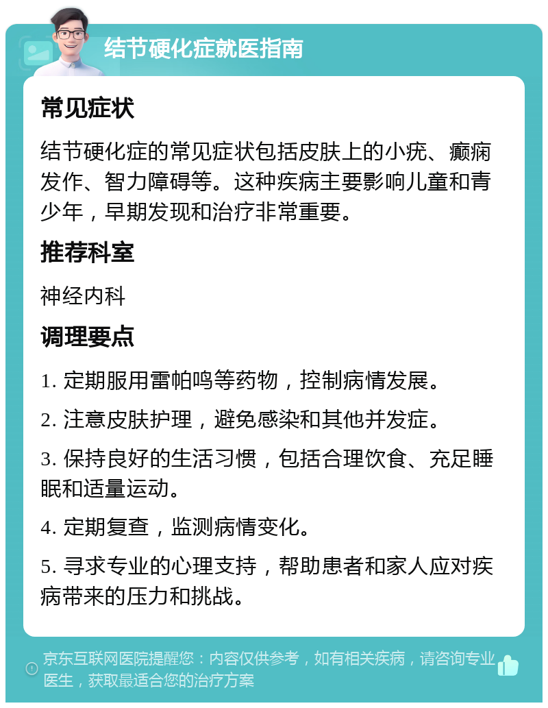 结节硬化症就医指南 常见症状 结节硬化症的常见症状包括皮肤上的小疣、癫痫发作、智力障碍等。这种疾病主要影响儿童和青少年，早期发现和治疗非常重要。 推荐科室 神经内科 调理要点 1. 定期服用雷帕鸣等药物，控制病情发展。 2. 注意皮肤护理，避免感染和其他并发症。 3. 保持良好的生活习惯，包括合理饮食、充足睡眠和适量运动。 4. 定期复查，监测病情变化。 5. 寻求专业的心理支持，帮助患者和家人应对疾病带来的压力和挑战。