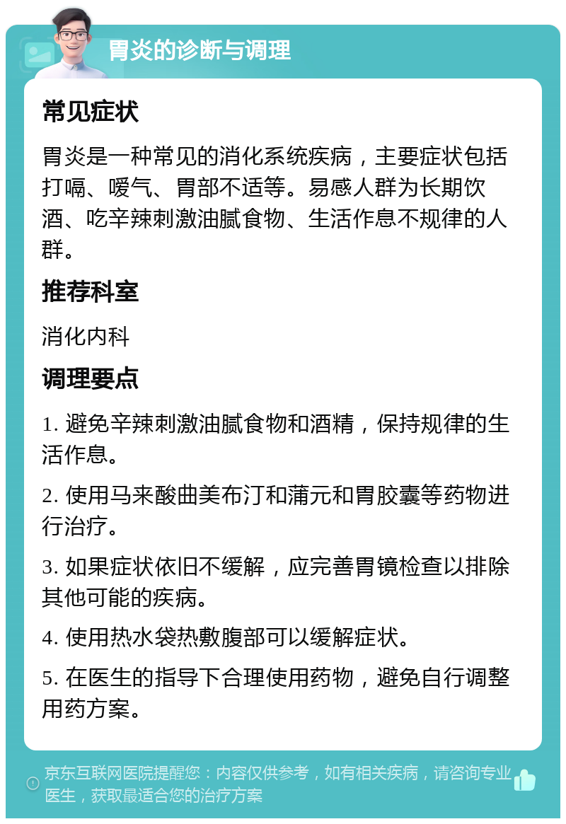 胃炎的诊断与调理 常见症状 胃炎是一种常见的消化系统疾病，主要症状包括打嗝、嗳气、胃部不适等。易感人群为长期饮酒、吃辛辣刺激油腻食物、生活作息不规律的人群。 推荐科室 消化内科 调理要点 1. 避免辛辣刺激油腻食物和酒精，保持规律的生活作息。 2. 使用马来酸曲美布汀和蒲元和胃胶囊等药物进行治疗。 3. 如果症状依旧不缓解，应完善胃镜检查以排除其他可能的疾病。 4. 使用热水袋热敷腹部可以缓解症状。 5. 在医生的指导下合理使用药物，避免自行调整用药方案。