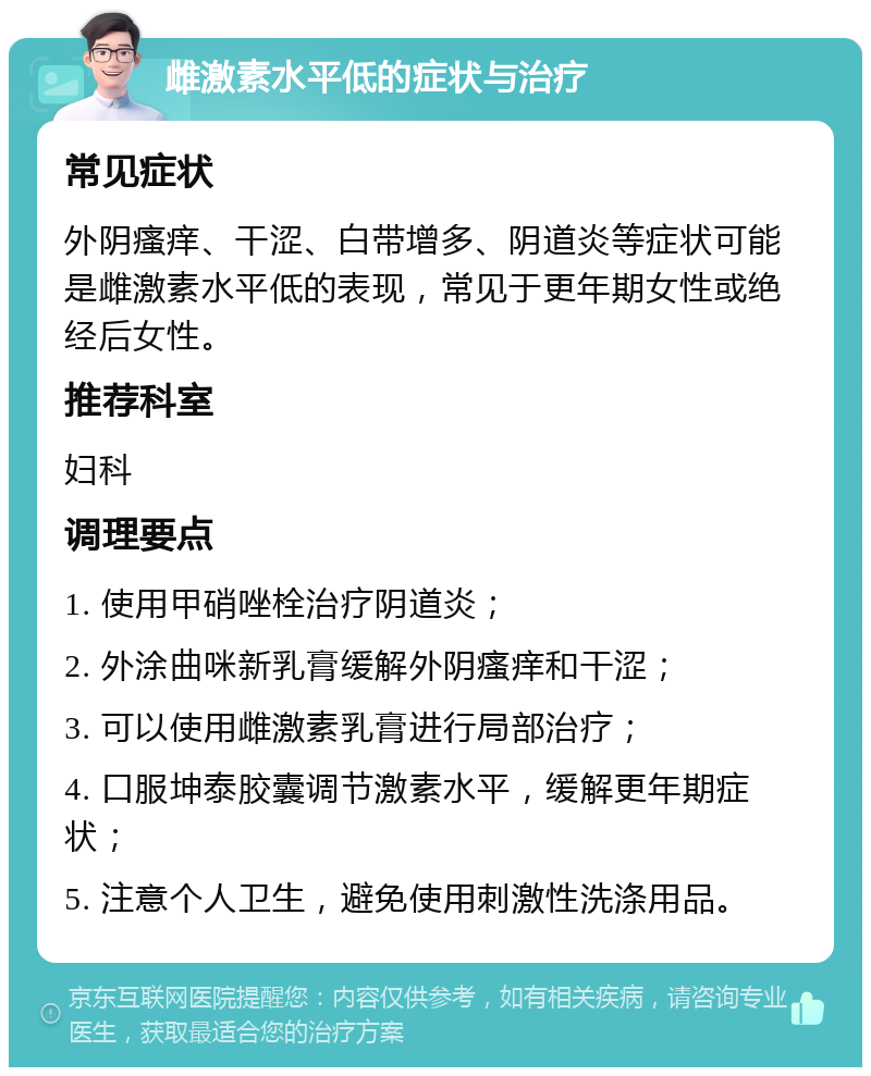 雌激素水平低的症状与治疗 常见症状 外阴瘙痒、干涩、白带增多、阴道炎等症状可能是雌激素水平低的表现，常见于更年期女性或绝经后女性。 推荐科室 妇科 调理要点 1. 使用甲硝唑栓治疗阴道炎； 2. 外涂曲咪新乳膏缓解外阴瘙痒和干涩； 3. 可以使用雌激素乳膏进行局部治疗； 4. 口服坤泰胶囊调节激素水平，缓解更年期症状； 5. 注意个人卫生，避免使用刺激性洗涤用品。