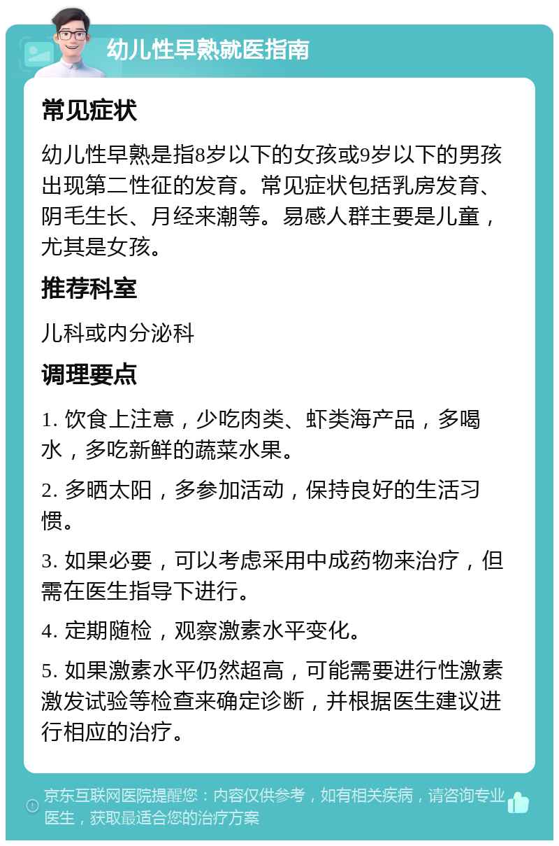 幼儿性早熟就医指南 常见症状 幼儿性早熟是指8岁以下的女孩或9岁以下的男孩出现第二性征的发育。常见症状包括乳房发育、阴毛生长、月经来潮等。易感人群主要是儿童，尤其是女孩。 推荐科室 儿科或内分泌科 调理要点 1. 饮食上注意，少吃肉类、虾类海产品，多喝水，多吃新鲜的蔬菜水果。 2. 多晒太阳，多参加活动，保持良好的生活习惯。 3. 如果必要，可以考虑采用中成药物来治疗，但需在医生指导下进行。 4. 定期随检，观察激素水平变化。 5. 如果激素水平仍然超高，可能需要进行性激素激发试验等检查来确定诊断，并根据医生建议进行相应的治疗。