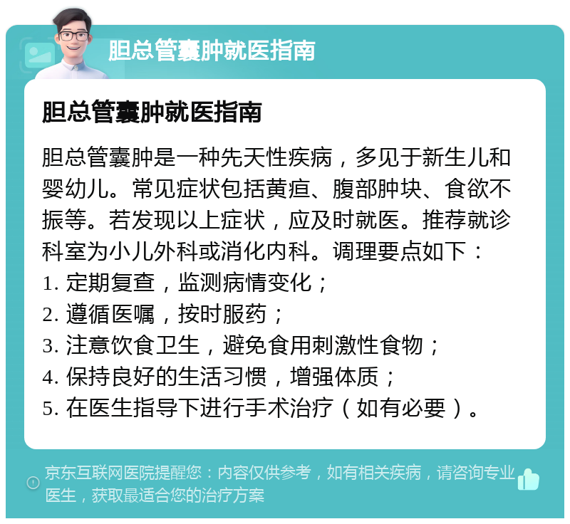 胆总管囊肿就医指南 胆总管囊肿就医指南 胆总管囊肿是一种先天性疾病，多见于新生儿和婴幼儿。常见症状包括黄疸、腹部肿块、食欲不振等。若发现以上症状，应及时就医。推荐就诊科室为小儿外科或消化内科。调理要点如下： 1. 定期复查，监测病情变化； 2. 遵循医嘱，按时服药； 3. 注意饮食卫生，避免食用刺激性食物； 4. 保持良好的生活习惯，增强体质； 5. 在医生指导下进行手术治疗（如有必要）。