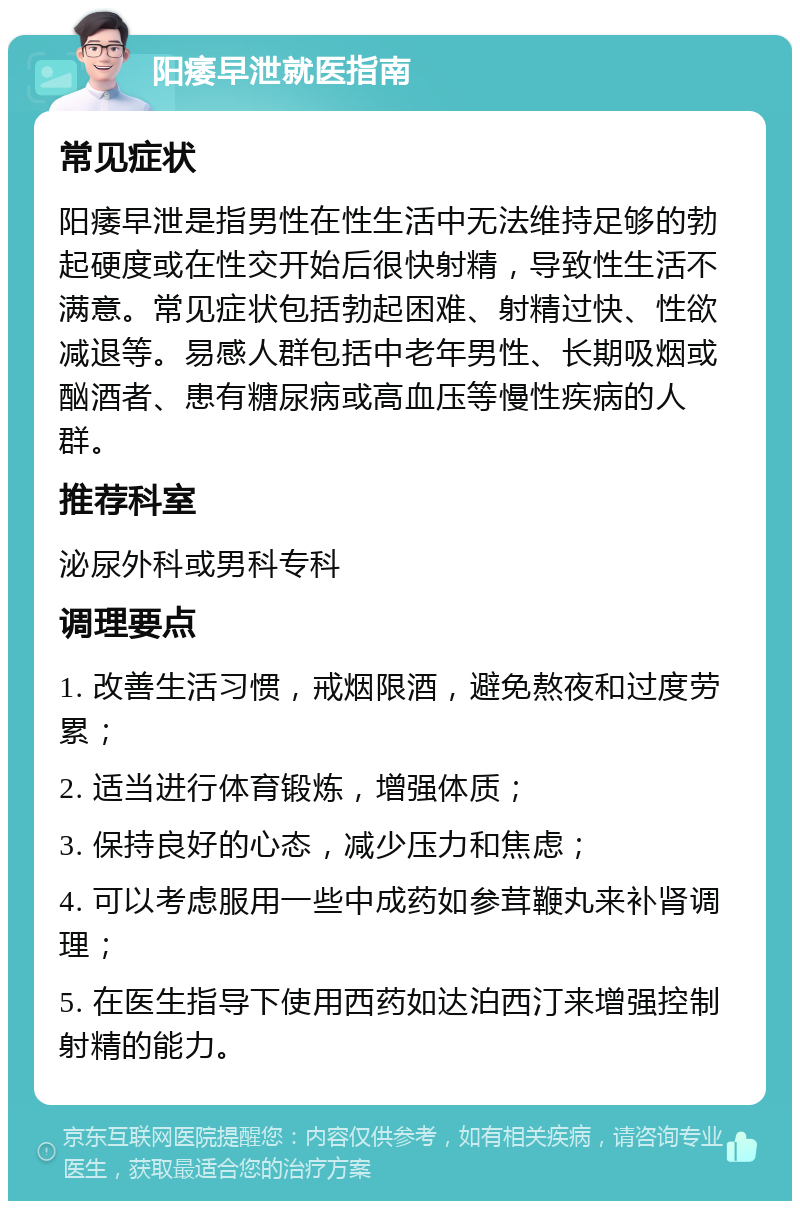 阳痿早泄就医指南 常见症状 阳痿早泄是指男性在性生活中无法维持足够的勃起硬度或在性交开始后很快射精，导致性生活不满意。常见症状包括勃起困难、射精过快、性欲减退等。易感人群包括中老年男性、长期吸烟或酗酒者、患有糖尿病或高血压等慢性疾病的人群。 推荐科室 泌尿外科或男科专科 调理要点 1. 改善生活习惯，戒烟限酒，避免熬夜和过度劳累； 2. 适当进行体育锻炼，增强体质； 3. 保持良好的心态，减少压力和焦虑； 4. 可以考虑服用一些中成药如参茸鞭丸来补肾调理； 5. 在医生指导下使用西药如达泊西汀来增强控制射精的能力。