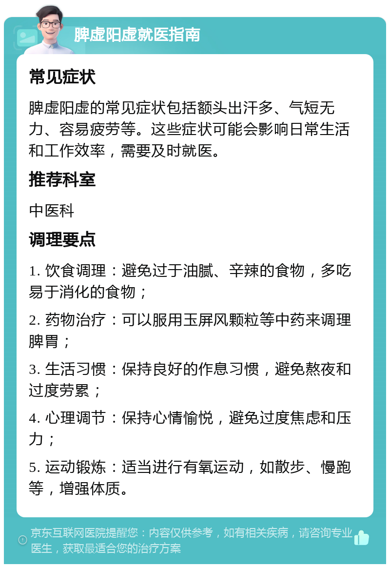 脾虚阳虚就医指南 常见症状 脾虚阳虚的常见症状包括额头出汗多、气短无力、容易疲劳等。这些症状可能会影响日常生活和工作效率，需要及时就医。 推荐科室 中医科 调理要点 1. 饮食调理：避免过于油腻、辛辣的食物，多吃易于消化的食物； 2. 药物治疗：可以服用玉屏风颗粒等中药来调理脾胃； 3. 生活习惯：保持良好的作息习惯，避免熬夜和过度劳累； 4. 心理调节：保持心情愉悦，避免过度焦虑和压力； 5. 运动锻炼：适当进行有氧运动，如散步、慢跑等，增强体质。