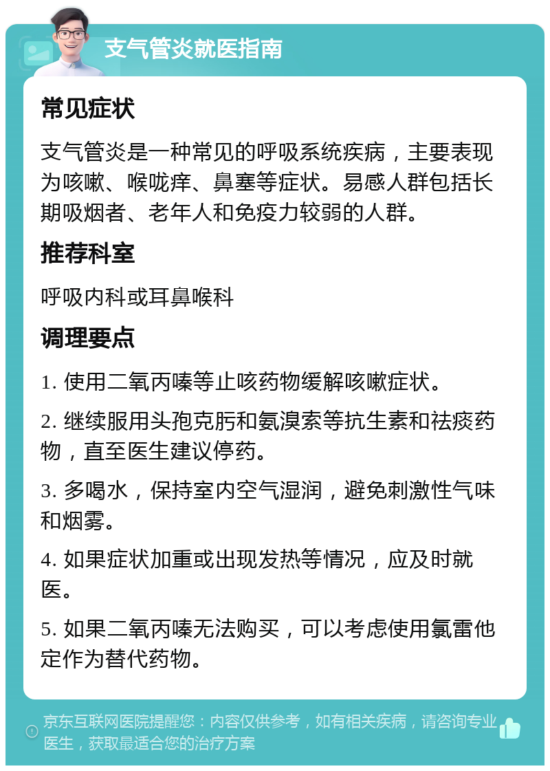 支气管炎就医指南 常见症状 支气管炎是一种常见的呼吸系统疾病，主要表现为咳嗽、喉咙痒、鼻塞等症状。易感人群包括长期吸烟者、老年人和免疫力较弱的人群。 推荐科室 呼吸内科或耳鼻喉科 调理要点 1. 使用二氧丙嗪等止咳药物缓解咳嗽症状。 2. 继续服用头孢克肟和氨溴索等抗生素和祛痰药物，直至医生建议停药。 3. 多喝水，保持室内空气湿润，避免刺激性气味和烟雾。 4. 如果症状加重或出现发热等情况，应及时就医。 5. 如果二氧丙嗪无法购买，可以考虑使用氯雷他定作为替代药物。