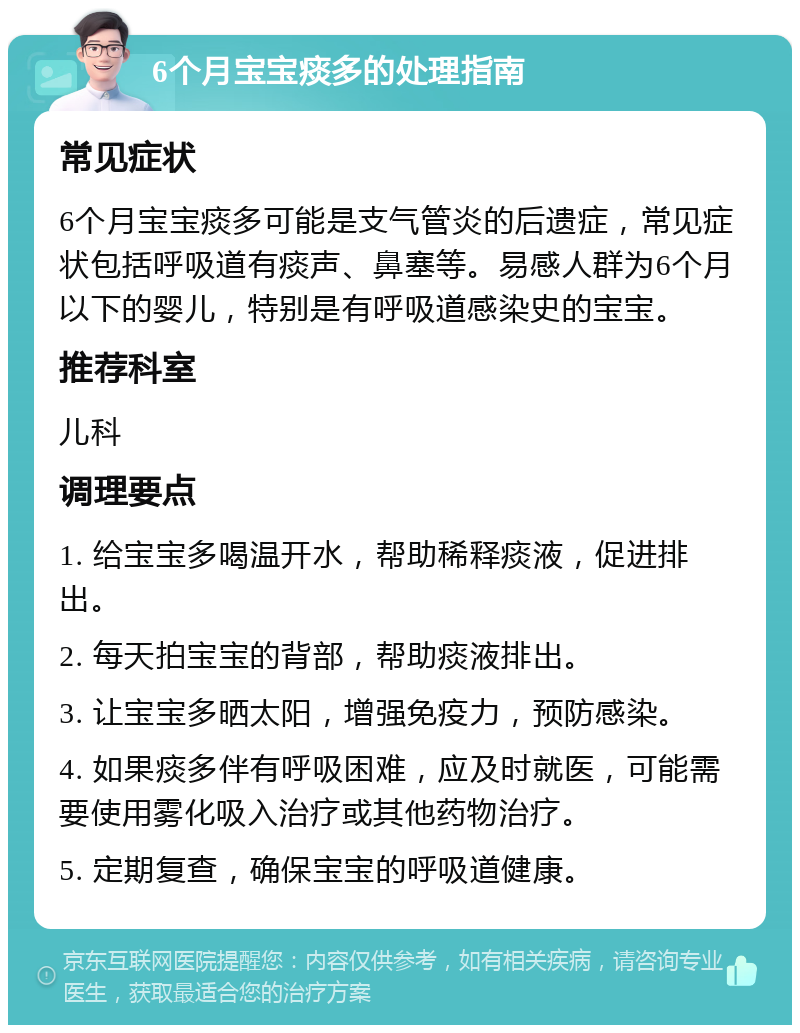 6个月宝宝痰多的处理指南 常见症状 6个月宝宝痰多可能是支气管炎的后遗症，常见症状包括呼吸道有痰声、鼻塞等。易感人群为6个月以下的婴儿，特别是有呼吸道感染史的宝宝。 推荐科室 儿科 调理要点 1. 给宝宝多喝温开水，帮助稀释痰液，促进排出。 2. 每天拍宝宝的背部，帮助痰液排出。 3. 让宝宝多晒太阳，增强免疫力，预防感染。 4. 如果痰多伴有呼吸困难，应及时就医，可能需要使用雾化吸入治疗或其他药物治疗。 5. 定期复查，确保宝宝的呼吸道健康。